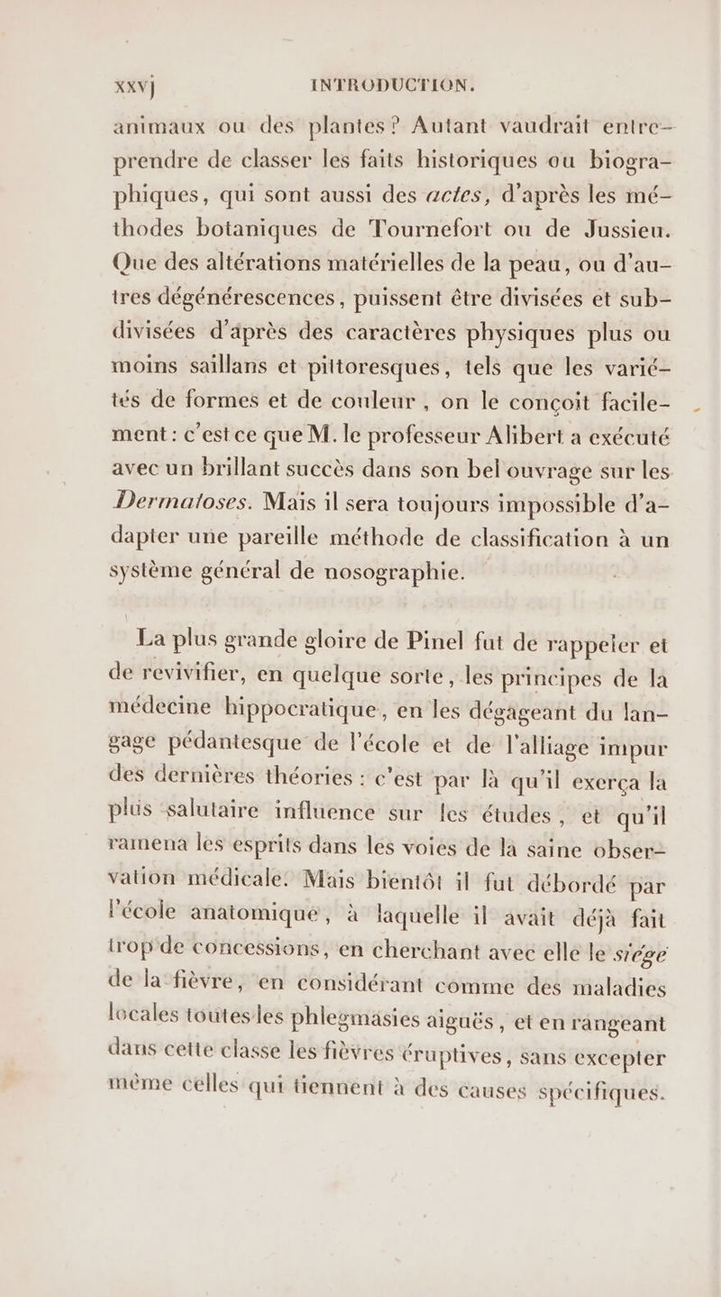 animaux ou des plantes? Autant vaudrait entre- prendre de classer les faits historiques ou biogra- phiques, qui sont aussi des actes, d'après les mé- thodes botaniques de Tournefort ou de Jussieu. Que des altérations matérielles de la peau, ou d’au- tres dégénérescences, puissent être divisées et sub- divisées d’après des caractères physiques plus ou moins saillans et pittoresques, tels que les varié- tés de formes et de couleur , on le concoit facile- ment: c'estce que M. le professeur Alibert a exécuté avec un brillant succès dans son bel ouvrage sur les Dermatoses. Maïs il sera toujours impossible d’a- dapter une pareille méthode de classification à un système général de nosographie. La plus grande gloire de Pinel fut de rappeler et de revivifier, en quelque sorte, les principes de la médecine bippocratique, en les dégageant du lan- gage pédantesque de l’école et de l'alliage inipur des dernières théories : c’est par là qu'il exerça la plus ‘salutaire influence sur les études , et qu'il ramena les esprits dans les voies de là saine obser= vation médicale: Mais bientôt il fut débordé par l’école anatomique, à laquelle 11 avait déjà fait Wrop de concessions, en cherchant avec elle le stège de la fièvre, en considérant comme des maladies locales toutesles phlegmäasies aiguës , et en rangeant dans cette classe les fièvres éruptives, sans excepter même celles qui tiennent à des causes spécifiques.