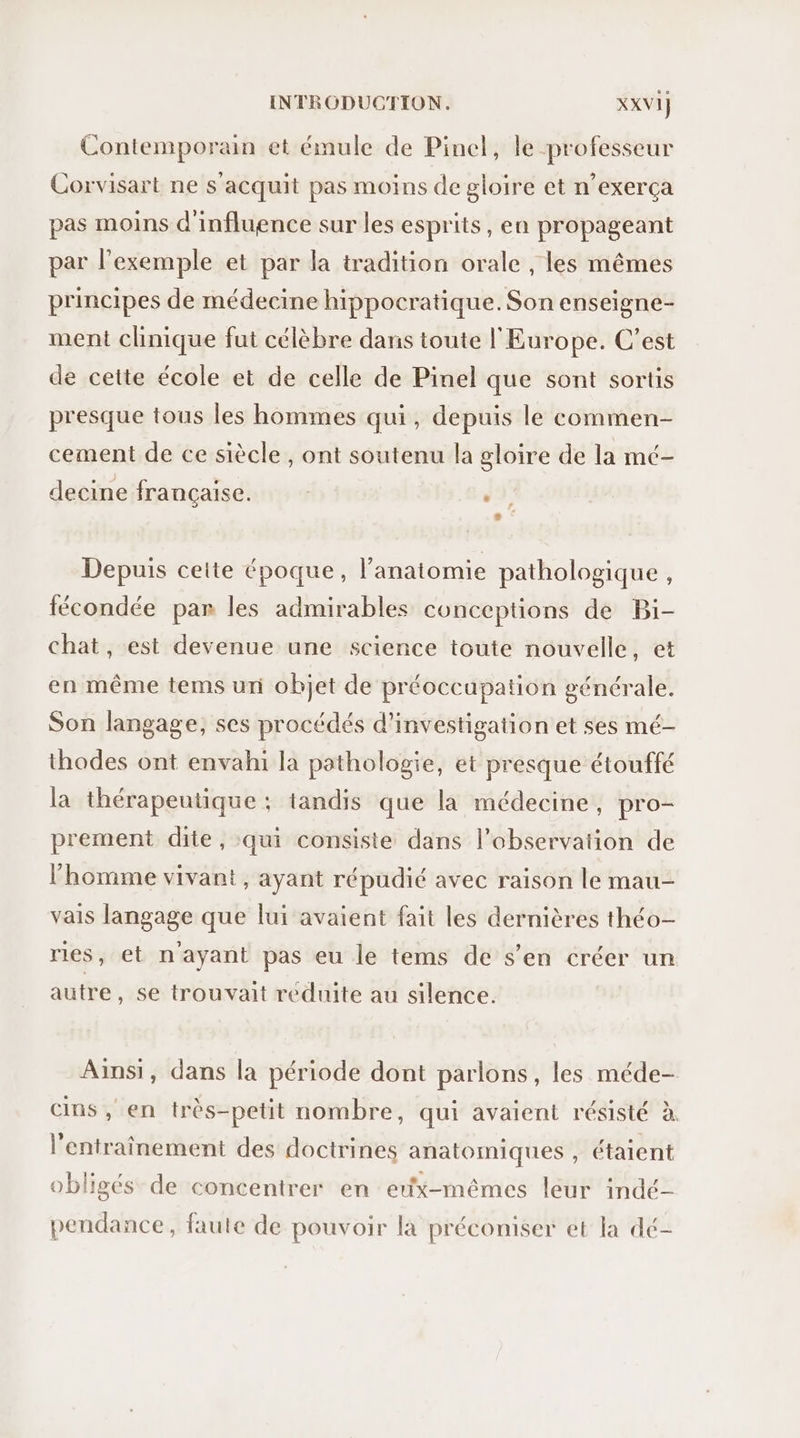 Contemporain et émule de Pinel, le professeur Corvisart ne s'acquit pas moins de gloire et n’exerça pas moins d'influence sur les esprits, en propageant par l'exemple et par la tradition orale , les mêmes principes de médecine hippocratique. Son enseigne- ment clinique fut célèbre dans toute l'Europe. C’est de cette école et de celle de Pinel que sont sortis presque tous les hommes qui, depuis le commen- cement de ce siècle , ont soutenu la gloire de la mé- decine francaise. EX , Depuis ceite époque, l'anatomie pathologique, fécondée par les admirables conceptions de Bi- chat, est devenue une science toute nouvelle, et en même tems uni objet de préoccupation générale. Son langage, ses procédés d'investigation et ses mé- thodes ont envahi la pathologie, et presque étouffé la thérapeutique : tandis que la médecine, pro- prement dite, qui consiste dans l’observaiion de l’homme vivant, ayant répudié avec raison le mau- vais langage que lui avaient fait les dernières théo- ries, et n'ayant pas eu le tems de s’en créer un autre, se trouvait reduite au silence. Ainsi, dans la période dont parlons, les méde- cins, en très-petit nombre, qui avaient résisté à. l'entraînement des doctrines anatomiques , étaient obligés de concentrer en eux-mêmes leur indé- pendance, faute de pouvoir là préconiser et la dé-