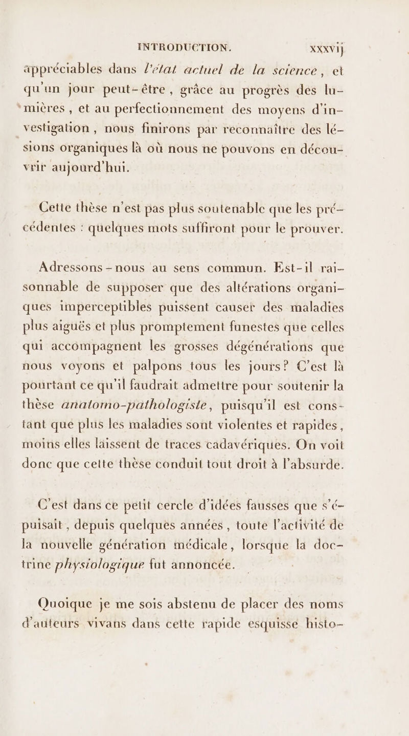 appréciables dans l'etat actuel de la science, et qu'un jour peut-être, grâce au progrès des lu- ‘mières , et au perfectionnement des moyens d'in- vestigation , nous finirons par reconnaître des lé- sions organiques là où nous ne pouvons en décou- vrir aujourd'hui. Cette thèse n’est pas plus soutenable que les pré- cédentes : quelques mots suffiront pour le prouver. Adressons - nous au sens commun. Est-il rai sonnable de supposer que des altérations organi- ques imperceptibles puissent causer des maladies plus aiguës et plus promptement funestes que celles qui accompagnent les grosses dégénérations que nous voyons et palpons tous les jours? C’est là pourtant ce qu'il faudrait admettre pour soutenir la thèse analomo-pathologiste, puisqu'il est cons- tant que plus les maladies sont violentes et rapides, moins elles laissent de traces cadavériques. On voit donc que cette thèse conduit tout droit à l'absurde. C'est dans ce petit cercle d'idées fausses que s’é- puisait , depuis quelques années , toute l’activité de la nouvelle génération médicale, lorsque la doc- trine physiologique {ut annoncée. Quoique je me sois abstenu de placer des noms d'auteurs vivans dans cette rapide esquisse histo-