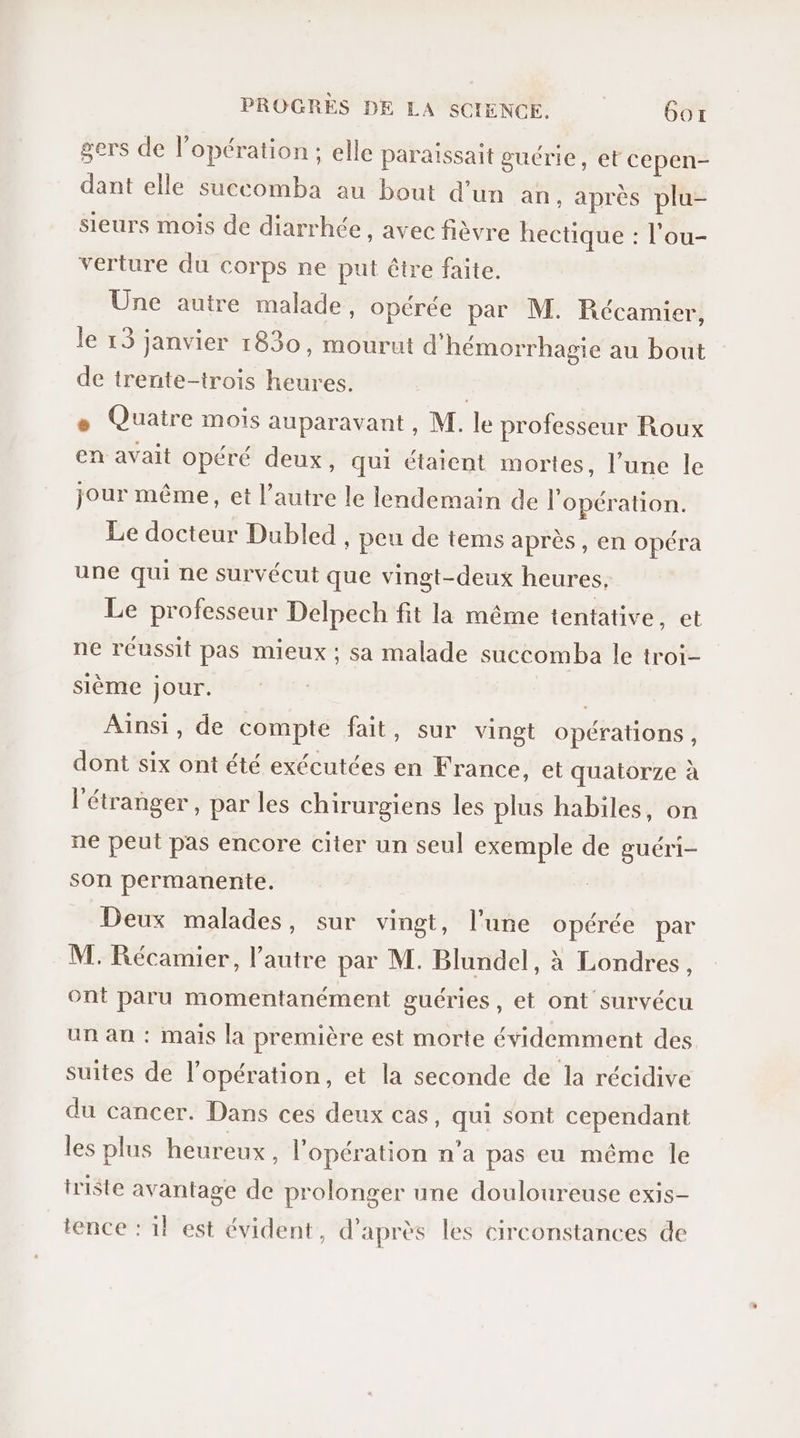 gers de l'opération; elle paraissait guérie, et cepen- dant elle succomba au bout d’un an, après plu- sieurs mois de diarrhée, avec fièvre hectique : l’ou- verture du corps ne put être faite. Üne autre malade, opérée par M. Récamier, Je 13 janvier 1830, mourut d'hémorrhagie au bout de trente-trois heures. | + Quatre mois auparavant, M. le professeur Roux en avait opéré deux, qui étaient mortes, l’une le jour même, et l’autre le lendemain de l'opération. Le docteur Dubled peu de tems après , en opéra une qui ne survécut que vingt-deux heures, Le professeur Delpech fit la même tentative, et ne réussit pas mieux ; sa malade succomba le troi- sième jour. Ainsi, de compte fait, sur vingt opérations, dont six ont été exécutées en France, et quatorze à l'étranger, par les chirurgiens les plus habiles, on ne peut pas encore citer un seul exemple de guéri- son permanente. Deux malades, sur vingt, l’une opérée par M. Récamier, l’autre par M. Blundel, à Londres, ont paru momentanément guéries, et ont survécu un an : mais la première est morte évidemment des suites de l'opération, et la seconde de la récidive du cancer. Dans ces deux cas, qui sont cependant les plus heureux , l'opération n'a pas eu même le triste avantage de prolonger une douloureuse exis- tence : 1! est évident, d’après les circonstances de