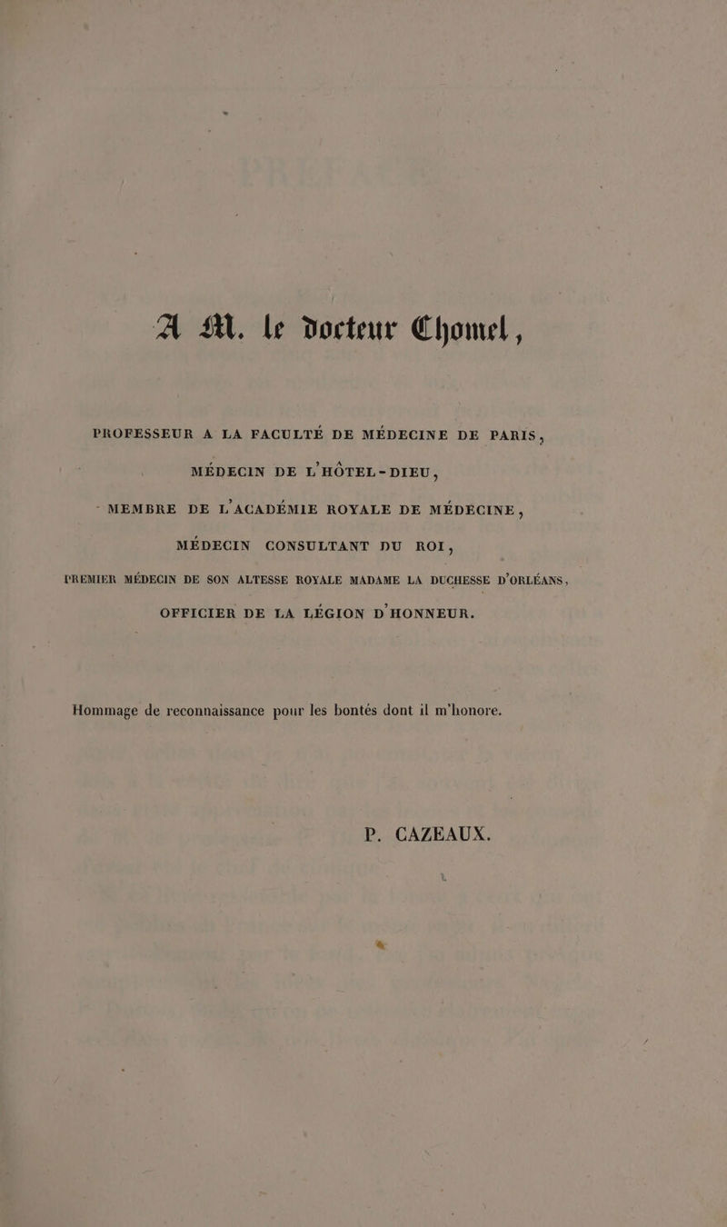 À SA. Le docteur Chonul, PROFESSEUR A LA FACULTÉ DE MÉDECINE DE PARIS, MÉDECIN DE L'HÔTEL-DIEU, - MEMBRE DE L'ACADÉMIE ROYALE DE MÉDECINE, MÉDECIN CONSULTANT DU ROI, PREMIER MÉDECIN DE SON ALTESSE ROYALE MADAME LA DUCHESSE D'ORLÉANS , OFFICIER DE LA LÉGION D HONNEUR. Hommage de reconnaissance pour les bontés dont il m'honore. P. CAZEAUX.