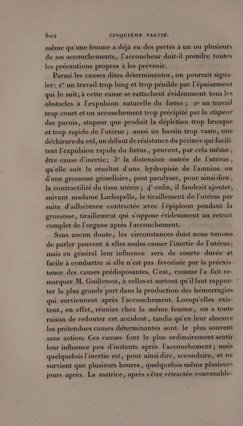 même qu'une femme a déjà eu des pertes à un ou plusieurs de ses accouchements, l'accoucheur doit-il prendre toutes les précautions propres à les prévenir. Parmi les causes dites déterminantes , on pourrait signa- ler: 1° un travail trop long et trop pénible par l'épuisement qui le suit; à cette cause se rattachent évidemment tous les obstacles à l'expulsion naturelle du fœtus ; 2° un travail trop court et un accouchement trop précipité par la séupeur des parois, stupeur que produit la déplétion trop brusque et trop rapide de l’utérus ; aussi un bassin trop vaste, une déchirure du col, un défaut de résistance du périnée qui facili- tent l'expulsion rapide du fœtus , peuvent, par cela même , être cause d'inertie; 3° la distension outrée de l'utérus, qu’elle soit le résultat d’une hydropisie de l'amnios ou d'une grossesse gémellaire, peut paralyser, pour ainsi dire, la contractilité du tissu utérin ; 4° enfin, il faudrait ajouter, suivant madame Lachapelle, le tiraillement de l'utérus par suite d'adhérence contractée avec l’épiploon pendant la grossesse, tiraillement qui s’oppose évidemment au retrait complet de l'organe après l'accouchement. Sans aucun doute, les circonstances dont nous venons de parler peuvent à elles seules causer l’inertie de l'utérus; mais en général leur influence sera de courte durée et facile à combattre si elle n’est pas favorisée par la préexis- tence des causes prédisposantes. C'est, comme l'a fait re- marquer M. Guillemot, à celles-ci surtout qu'il faut rappor- ter la plus grande part dans la production des hémorragies qui surviennent après l'accouchement. Lorsqu'elles exis- tent, en effet, réunies chez la même femme, on a toute raison de redouter cet accident , tandis qu'en leur absence les prétendues causes déterminantes sont le plus souvent sans action. Ces causes font le plus ordinairement sentir leur influence peu d’instants après l'accouchement ; mais quelquefois l'inertie est, pour ainsidire, secondaire, et ne survient que plusieurs heures , quelquefois même plusieurs jours après. La matrice, après s'être rétractée convenable- j