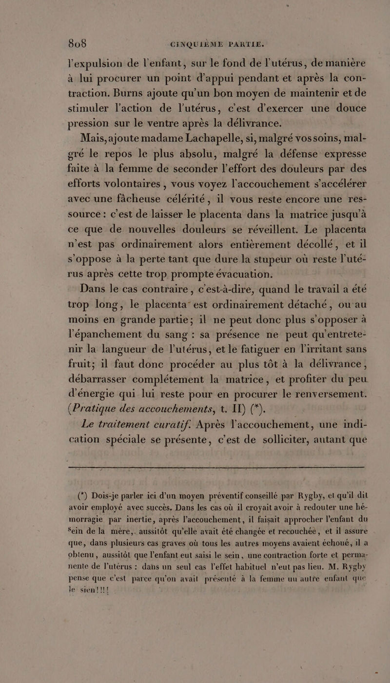 expulsion de l'enfant, sur le fond de l'utérus, de manière à lui procurer un point d'appui pendant et après la con- traction. Burns ajoute qu’un bon moyen de maintenir et de stimuler l’action de l'utérus, c’est d'exercer une douce pression sur le ventre après la délivrance. Mais,ajoute madame Lachapelle, si, malgré vossoins, mal- gré le repos le plus absolu, malgré la défense expresse faite à la femme de seconder l'effort des douleurs par des efforts volontaires , vous voyez l'accouchement s’accélérer avec une fâcheuse célérité, il vous reste encore une res- source: c’est de laïsser le placenta dans la matrice jusqu’à ce que de nouvelles douleurs se réveillent. Le placenta n'est pas ordinairement alors entièrement décollé, et il s'oppose à la perte tant que dure la stupeur où reste l'uté- rus après cette trop prompte évacuation. Dans le cas contraire, c'est-à-dire, quand le travail a été trop long, le placenta’ est ordinairement détaché, ou au moins en grande partie; il ne peut donc plus s’opposer à l'épanchement du sang : sa présence ne peut qu'entrete- nir la langueur de l'utérus, et le fatiguer en l'irritant sans fruit; il faut donc procéder au plus tôt à la délivrance, débarrasser complétement la matrice, et profiter du peu d'énergie qui lui reste pour en procurer le renversement. (Pratique des accouchements, t. ID) (*. Le traitement curatif. Après accouchement, une indi- cation spéciale se présente, c’est de solliciter, autant que (*) Dois-je parler ici d’un moyen préventif conseillé par Rygby, et qu'il dit avoir employé avec succès. Dans les cas où il croyait avoir à redouter une hé- morragie par inertie, après l’accouchement, il faisait approcher l’enfant du Sein de la mère,. aussitôt qu’elle avait été changée et recouchéé, et il assure que, dans plusieurs cas graves où tous les autres moyens avaient échoué, il a obtenu, aussitôt que l’enfant eut saisi le sein, une contraction forte et perma- nente de l’utérus : dans un seul cas l'effet habituel n’eut pas lieu. M. Rygby pense que c’est parce qu'on avait présenté à Ja femme uu autre enfant que le sien!!!! |