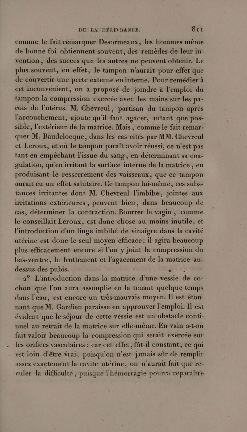 comme le fait remarquer Desormeaux, les hommes même de bonne foi obtiennent souvent, des remèdes de leur in- vention, des succès que les autres ne peuvent obtenir. Le plus souvent, en effet, le tampon n'aurait pour effet que de convertir une perte externe en interne. Pour remédier à cet inconvénient, on a proposé de joindre à l'emploi du tampon la compression exercée avec les mains sur les pa- rois de l’utérus. M. Chevreul, partisan du tampon après l'accouchement, ajoute qu'il faut agacer, autant que pos- sible, l'extérieur de la matrice. Mais, comme le fait remar- quer M. Baudelocque, dans les cas cités par MM. Chevreul et Leroux, et où le tampon paraît avoir réussi, ce n’est pas tant en empêchant l'issue du sang, en déterminant sa coa- gulation, qu'en irritant la surface interne de la matrice , en produisant le resserrement des vaisseaux, que ce tampon aurait eu un effet salutaire. Ce tampon lui-même, ces subs- tances irritantes dont M. Chevreul l'imbibe, jointes aux irritations extérieures , peuvent bien, dans beaucoup de cas, déterminer la contraction. Bourrer le vagin , comme le conseillait Leroux, est donc chose au moins inutile, et l'introduction d’un linge imbibé de vinaigre dans la cavité utérine est donc le seul moyen efficace; il agira beaucoup plus efficacement encore si l'on y joint la compression du bas-ventre, le frottement et l’agacement de la matrice au- dessus des pubis. gr v! 2° L'introduction dans la matrice d’une vessie de co- chon que l’on aura assouplie en la tenant quelque temps dans l’eau, est encore un très-mauvais moyen. Il est éton- nant que M. Gardien paraisse en approuver l'emploi. Il est évident que le séjour de cette vessie est un obstacle conti- nuel au retrait de la matrice sur elle-même. En vain a-t-on fait valoir beaucoup la compression qui serait exercée sur les orifices vasculaires : car cet effet, füt-1l constant, ce qui est loin d’être vrai, puisqu'on n’est jamais sûr de remplir assez exactement la cavité utérine, on n'aurait fait que re- culer la difficulté, puisque l'hémorragie pourra reparaitre