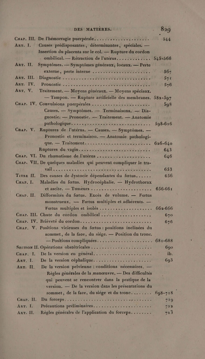 DES MATIÈRES. Cuar. III, De l’hémorragie puerpérale......,.........,.,.... ART. I. Causes prédisposantes, déterminantes, spéciales. — Insertion du placenta sur le col. — Rupture du cordon ombilical. -— Rétraction de l’utérus...,....,.... ArT. IT. Symptômes, — Symptômes généraux, locaux. — Perte externe ,. perte interne. , . ., 42440400: ART. III. Diagnostic . ART, IV. Pronostic sé. 205 08% 9e 0 0e de es ee se es » ART. V. Traitement. — Moyens généraux. — Moyens spéciaux. — Tampon. — Rupture artificielle des membranes. Car. IV. Convalsions puerpérales......….#rm.14t tlsett. Causes. — Symptômes. — Terminaisons., — Dia- gnostic. — Pronostic. — Traitement. — Anatomie pathologiques. ins. dt, Tougsn. utile CHar. V. Ruptures de l’utérus. — Causes. — Symptômes. — Pronostic et terminaison, — Anatomie pathologi- que. — Drailementes es du dés AT Raptures \du.ragin.4@ stbidtioires gousunitliés dif . Caar. VI. Du rhumatisme de l'utérus .............,,..,.. Cuar. VII. De quelques maladies qui peuvent compliquer le tra- NA des dos dou se: sadidél 208 doutes. Tirre IT. Des causes de dystocie dépendantes du fœtus...... Cuar, I. Maladies du fœtus. Hydrocéphalie. — Hydrothorax élaseite. —— L'OMeUNES SM 0e ES PU NN AN CHar. II. Difformités du fœtus. Excès de volume. — Fœtus monstrueux, — Fœtus multiples-et adhérents. — Fœtus raultiples et isolés. . 5.4... 24 0 os te Cuar. III. Chute du cordon ombilical ...... Cuaar. IV. Brièveté du cordon..,............, 0... Caar. V. Positions vicieuses du fœtus : positions inclinées du sommet, de la face, du siége. — Position du tronc. — Positions compliquées: , : . 0% 54h INR Der SECTION IL. Opérations obstétricales ...... mar. I. De la version en général. .,........ Mar li De'la version céphaliques er TO Ne ART. IT. De la version pelvienne : conditions nécessaires, — Règles générales de la manœuvre. — Des difficultés qui peuvent se rencontrer dans la pratique de la version, — De la version dans les présentations du sommet, de la face, du siège et du tronc... ..... Chr: Il. ‘Du'forceps. NPA ; ART. I. Précautions préliminaires......,..... ART. II. Règles générales de l’application du forceps...,,... 545-566 - 567 bqt 576 582-597 598 598-616 626-640 643 646 653 656 656-661 662-666 670 676 631-688 690 DAS CT 693 698-718 779 722 723