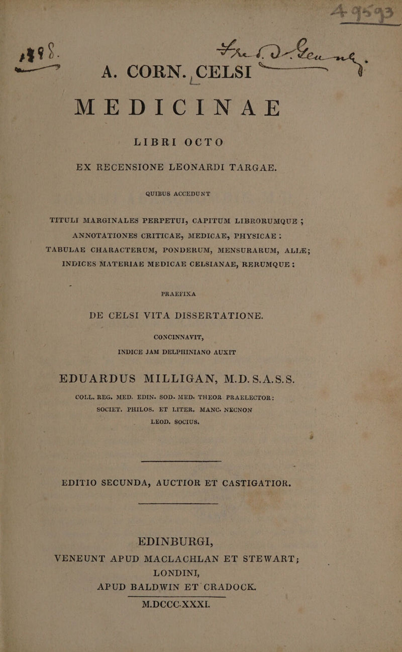 E ^ 4 OORN.CELSITÓ-— —^ MEDICINAE LIBRI OCTO EX RECENSIONE LEONARDI TARGAE. QUIBUS ACCEDUNT TITULI MARGINALES PERPETUI, CAPITUM LIBRORUMQUE 5 ANNOTATIONES CRITICAE, MEDICAE, PHYSICAE . TABULAE CHARACTERUM, PONDERUM, MENSURARUM, ALLE; INDICES MATERIAE MEDICAE CELSIANAE, RERUMQUE : PRAEFIXA DE CELSI VITA DISSERTATIONE. CONCINNAVIT, INDICE JAM DELPHINIANO AUXIT EDUARDUS MILLIGAN, M.D.S.A.S.S. COLL. REG. MED. EDIN. SOD. MED. THEOR. PRAELECTOR : SOCIET. PHILOS. ET LITER. MANC. NECNON LEOD. SOCIUS. EDITIO SECUNDA, AUCTIOR ET CASTIGATIOR. EDINBURGI, VENEUNT APUD MACLACHLAN ET STEWART; LONDINI, APUD BALDWIN ET CRADOCK. M.DCCC.XXXI.