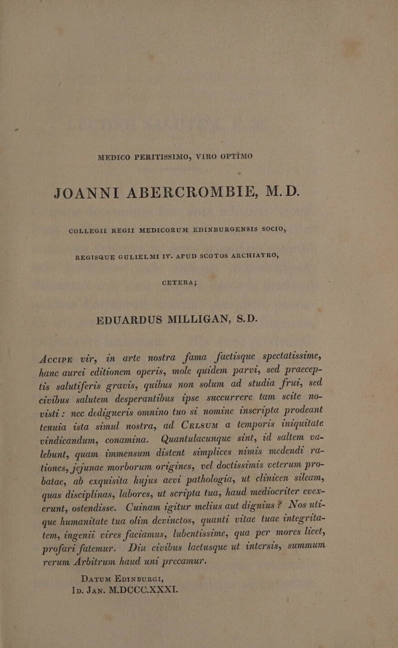 MEDICO PERITISSIMO, VIRO OPTIMO JOANNI ABERCROM BIE, M. D. COLLEGII REGII MEDICORUM EDINBURGENSIS SOCIO, REGISQUE GULIELMI IV. APUD SCOTOS ARCHIATRO, CETERA; EDUARDUS MILLIGAN, S.D. AccreE vir, in arte mostra fama factisque spectatissime, hanc aurei editionem operis, mole quidem parvi, sed praecep- tis salutiferis gravis, quibus non solum ad studia frui, sed civibus salutem desperantibus ipse succurrere tam scite mo- visti : nec dedigneris omnino tuo sí. nomine inscripta prodeant (enuia ista simul nostra, ad CELsuM a temporis iniquitate vindicandum, conamina. Quantulacunque sint, id saltem va- lebunt, quam immensum distent simplices. mimis medendi ra- (iones, jejunae morborum ortgines, vel doctissimis velerum pro- batae, ab exquisita hujus aevt pathologia, ut clinicen sileam, quas disciplinas, labores, ut scripta tua, haud mediocriter evex- erunt, ostendisse. Cuinam igitur melius aut dignius ? Nos uti- que humanitate tua. olim devinctos, quanti vitae tuae integrita- tem, ingenii vires faciamus, lubentissime, qua per mores licet, profari fatemur. — Diu. civibus. laetusque ut inlersis, summum rerum Arbitrum haud unt precamur. | DaruM EnprNBUARGI, In. Jay. M.DCCC.XXXI.