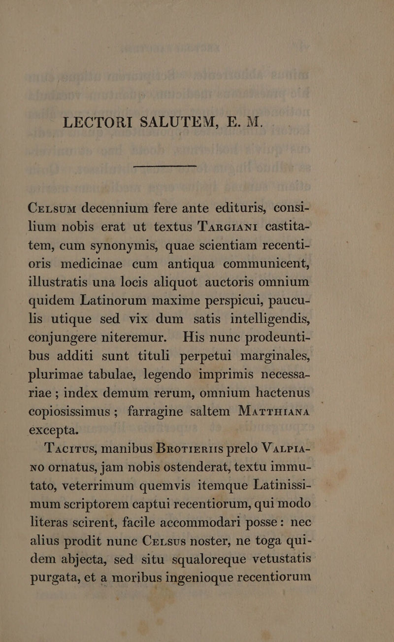 LECTORI SALUTEM, E. M. CxrsuM decennium fere ante edituris, consi- lium nobis erat ut textus TnRGriANI castita- tem, cum synonymis, quae scientiam recenti- oris medicinae cum antiqua communicent, illustratis una locis aliquot auctoris omnium quidem Latinorum maxime perspicui, paucu- lis utique sed vix dum satis intelligendis, conjungere niteremur. . His nunc prodeunti- bus additi sunt tituli perpetui marginales, plurimae tabulae, lesendo imprimis necessa- riae ; index demum rerum, omnium hactenus copiosissimus ; farragine saltem MarrTHIANA excepta. T'Acrrvus, manibus Bnorrznr: prelo V ArPra- NO ornatus, jam nobis ostenderat, textu immu- tato, veterrimum quemvis itemque Latinissi- mum scriptorem captui recentiorum, qui modo literas scirent, facile accommodari posse: nec alius prodit nune Crrsvs noster, ne toga qui- dem abjecta, sed situ squaloreque vetustatis purgata, et a moribus ingenioque recentiorum