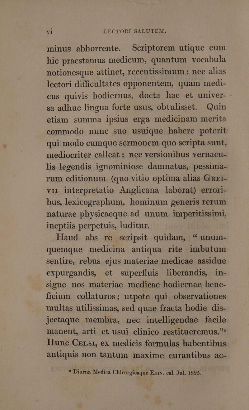 minus abhorrente. Scriptorem utique eum hic praestamus medicum, quantum vocabula notionesque attinet, recentissimum .: nec alias lectori difficultates opponentem, quam medi- cus quivis hodiernus, docta hac et univer- . sa adhue lingua forte usus, obtulisset. Quin etiam summa ipsius erga medicinam merita commodo nunc suo usuique habere poterit qui modo cumque sermonem quo scripta sunt, mediocriter calleat: nec versionibus vernacu- lis legendis ignominiose damnatus, pessima- rum editionum. (quo vitio optima alias Gnzr- vii interpretatio Anglicana laborat) errori- bus, lexicographum, hominum generis rerum naturae physicaeque ad unum. imperitissimi, ineptiis perpetuis, luditur. Haud abs re scripsit quidam, * unum- quemque medicina antiqua rite imbutum sentire, rebus ejus materiae medicae assidue expurgandis, et superfluis liberandis, in- signe nos materiae medicae hodiernae bene- ficium collaturos; utpote qui observationes. multas utilissimas, sed quae fracta hodie dis- jectaque membra, nec intelligendae facile manent, arti et usui clinico restitueremus.* Hune Czrsr, ex medicis formulas habentibus antiquis non tantum maxime curantibus ac- 3 Diurna Medica Chirurgicaque EprxN. cal. Jul. 1825.