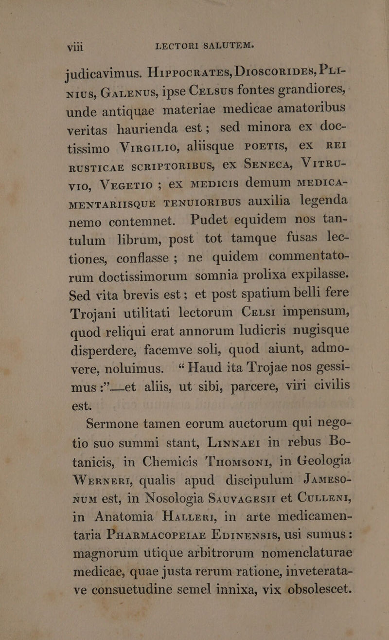 judicavimus. HirrocRATEs, DroscongiDzs, Pri- x1us, GarExvs, ipse Census fontes grandiores, unde antiquae materiae medicae amatoribus veritas haurienda est; sed minora ex doc- tissimo VinaiLio, aliisque POETIS, eX REI RUSTICAE SCRIPTORIBUS, ex SENECA, VITRU- vio, VEGETIO ; eX MEDICIS demum MEDICA- MENTARIISQUE TENUIORIBUS auxilia legenda nemo contemnet. Pudet equidem nos tan- tulum librum, post tot tamque fusas lec- tiones, conflasse ; ne quidem commentato- rum doctissimorum somnia prolixa expilasse. Sed vita brevis est; et post spatium belli fere Trojani utilitati lectorum Crersr impensum, quod reliqui erat annorum ludicris nugisque disperdere, facemve soli, quod aiunt, admo- vere, noluimus. * Haud ita Trojae nos gessi- mus:—-et aliis, ut sibi, parcere, viri civilis est. Sermone tamen eorum auctorum qui nego- tio suo summi stant, LiNwAxEr in rebus DBo- tanicis, in Chemicis 'uowsowi, in Geologia WrnwERr qualis apud discipulum Jawrso- NuM est, in Nosologia SauvAcEsr et CunLENI, in Anatomia Harzznr in arte medicamen- taria PHARMACOPEIAE ÉpiNENSIS, Us| sumus: magnorum utique arbitrorum nomenclaturae medicae, quae justa rerum ratione, inveterata- ve consuetudine semel innixa, vix obsolescet. E