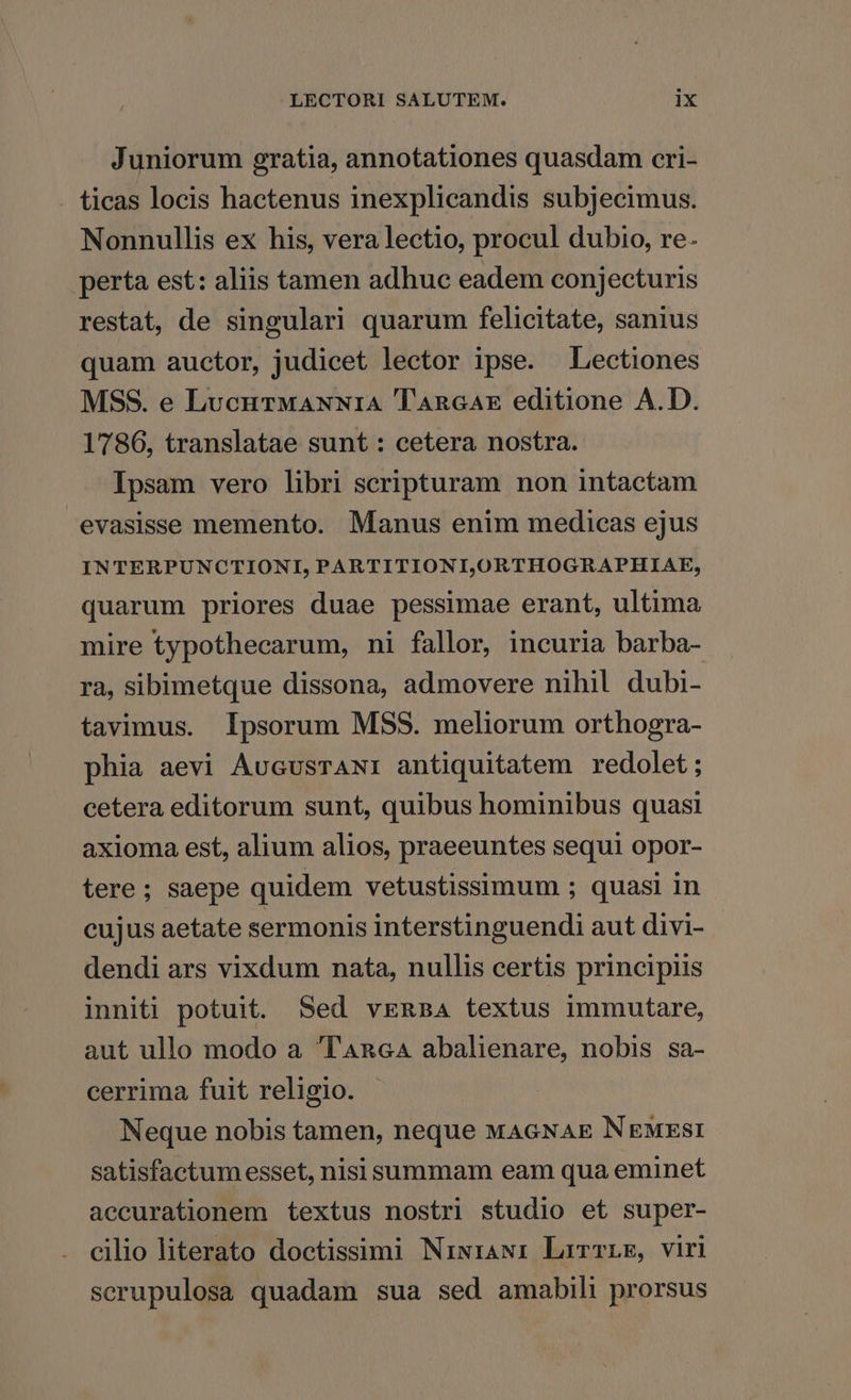 Juniorum gratia, annotationes quasdam cri- ticas locis hactenus inexplicandis subjecimus. Nonnullis ex his, vera lectio, procul dubio, re. perta est: aliis tamen adhuc eadem conjecturis restat, de singulari quarum felicitate, sanius quam auctor, judicet lector ipse. Lectiones MSS. e LucurMANN1A Tancax editione A.D. 1786, translatae sunt : cetera nostra. Ipsam vero libri scripturam non intactam evasisse memento. Manus enim medicas ejus INTERPUNCTIONI, PARTITIONLORTHOGRAPHIAE, quarum priores duae pessimae erant, ultima mire typothecarum, ni fallor, incuria barba- ra, sibimetque dissona, admovere nihil dubi- tavimus. Ipsorum MSS. meliorum orthogra- phia aevi AvcvsrAN: antiquitatem redolet; cetera editorum sunt, quibus hominibus quasi axioma est, alium alios, praeeuntes sequi opor- tere; saepe quidem vetustissimum ; quasi in cujus aetate sermonis interstinguendi aut divi- dendi ars vixdum nata, nullis certis principiis inniti potuit. Sed vERaA textus immutare, aut ullo modo a 'TAncGA abalienare, nobis sa- cerrima fuit religio. Neque nobis tamen, neque MAGNAE NEgMxsi satisfactum esset, nisi summam eam qua eminet aecurationem textus nostri studio et super- cilio literato doctissimi Niwiawi LrrwrLE, viri scrupulosa quadam sua sed amabili prorsus