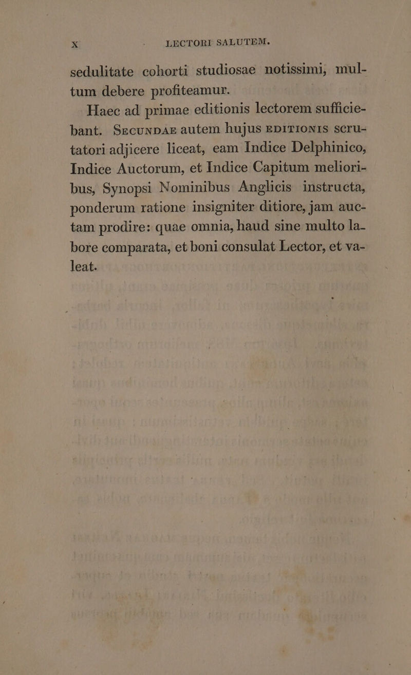 sedulitate cohorti studiosae notissimi, mul- tum debere profiteamur. | Haec ad primae editionis lectorem sufficie- bant. SEgcuxDAE autem hujus EprTIONIS SCru- tatoriadjicere liceat, eam Indice Delphinico, Indice Auctorum, et Indice Capitum meliori- bus, Synopsi Nominibus Anglicis instructa, ponderum ratione insigniter ditiore, jam auc- tam prodire: quae omnia, haud sine multo la- bore comparata, et boni consulat Lector, et va- leat.