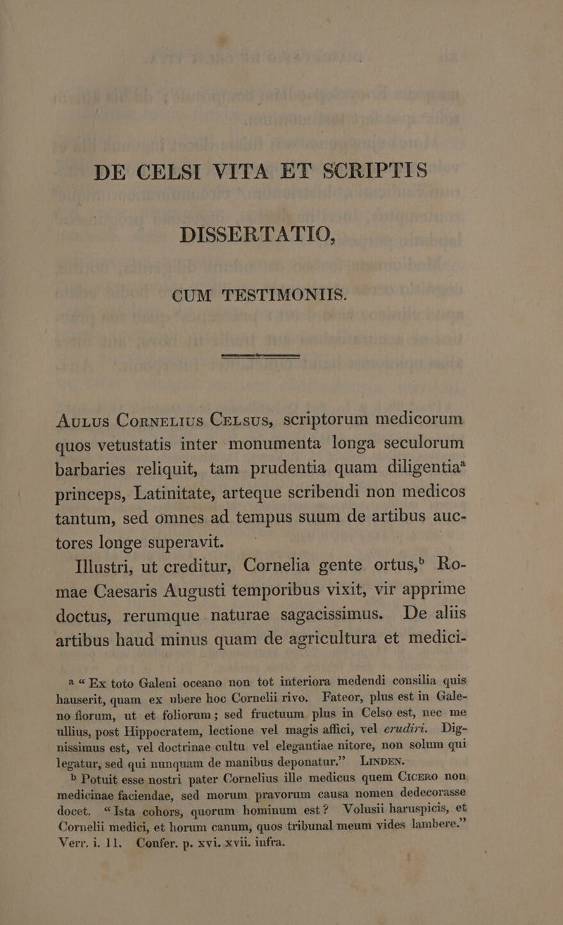 DE CELSI VITA ET SCRIPTIS DISSERTATIO, CUM TESTIMONIIS. Lo AuLus ConwELius CELsUs, scriptorum medicorum quos vetustatis inter monumenta longa seculorum barbaries reliquit, tam prudentia quam diligentia princeps, Latinitate, arteque scribendi non medicos tantum, sed omnes ad tempus suum de artibus auc- tores longe superavit. Illustri, ut creditur, Cornelia gente ortus, Ro- mae Caesaris Augusti temporibus vixit, vir apprime doctus, rerumque naturae sagacissimus. De alis artibus haud minus quam de agricultura et medici- 2 « Ex toto Galeni oceano non tot interiora medendi consilia quis hauserit, quam ex ubere hoc Cornelii rivo. Fateor, plus est in Gale- no florum, ut et foliorum ; sed fructuum. plus in Celso est, nec me ullius, post Hippocratem, lectione vel magis affici, vel erudiri. Dig- nissimus est, vel doctrinae cultu vel elegantiae nitore, non solum qui legatur, sed qui nunquam de manibus deponatur. LiDpEN. b Potuit esse nostri pater Cornelius ille medicus quem CrcERo non medicinae faciendae, sed morum pravorum causa nomen dedecorasse docet. *Ista cohors, quorum hominum est? Volusii haruspicis, et Cornelii medici, et horum canum, quos tribunal meum vides lambere.