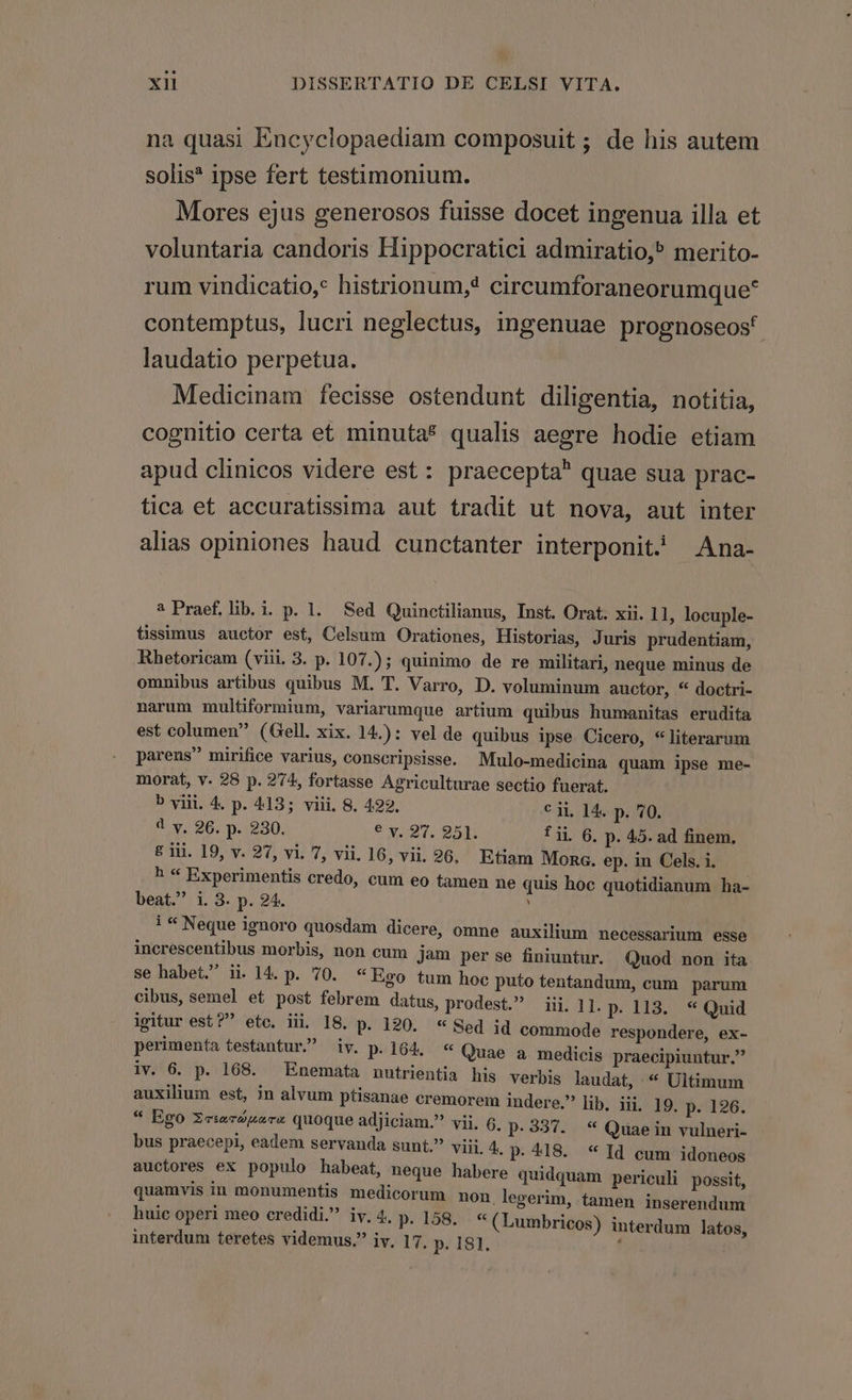 na quasi Encyclopaediam composuit; de his autem solis* ipse fert testimonium. Mores ejus generosos fuisse docet ingenua illa et voluntaria candoris Hippocratici admiratio, merito- rum vindicatio, histrionum, circumforaneorumque* contemptus, lucri neglectus, ingenuae prognoseost laudatio perpetua. Medicinam fecisse ostendunt diligentia, notitia, cognitio certa et minutas qualis aegre hodie etiam apud clinicos videre est: praecepta quae sua prac- tica et accuratissima aut tradit ut nova, aut inter alias opiniones haud cunctanter interponit) Ana- ? Praef. lib. i. p. 1. Sed Quinotilianus, Inst. Orat. xii. 11, locuple- tissimus auctor est, Celsum Orationes, Historias, Juris prudentiam, Rhetoricam (viii. 3. p. 107.); quinimo de re militari, neque minus de omnibus artibus quibus M. T. Varro, D. voluminum auctor, * doctri- narum multiformium, variarumque artium quibus humanitas erudita est columen (Gell. xix. 14.): vel de quibus ipse Cicero, * literarum parens mirifice varius, conscripsisse. Mulo-medicina quam ipse me- morat, v. 28 p. 274, fortasse Agriculturae sectio fuerat. b viii. 4. p. 413; viii. 8. 422, € ii. 14. p. 70. 4 v. 26. p. 230. e x27, 925p: fii 6. p. 45. ad finem. £ iii. 19, v. 27, vi. 7, vii. 16, vii. 96. Etiam Mona. ep. in Cels. i. b * Experimentis credo, cum eo tamen ne quis hoc quotidianum ha- beat. i. 3. p. 24. i * Neque ignoro quosdam dicere, omne auxilium necessarium esse increscentibus morbis, non cum jam per se finiuntur. Quod non ita se habet. i. 14. p. 70. « Ego tum hoc puto tentandum, cum parum cibus, semel et post febrem datus, prodest. iii. 11. p. 113. * Quid igitur est? etc. iii. I8. p. 190. « Sed id commode respondere, ex- perimenta testantur. iv. p.164. * Quae a. medicis praecipiuntur. iv. 6. p. 168. — Enemata nutrientia his verbis laudat, * Ultimum auxilium est, in alvum ptisanae cremorem indere. lib. iii. 19. p. 126. * Ego ZeiecZusrs quoque adjiciam.? vii. 6. p.337. * Quaein vulneri- bus praecepi, eadem servanda sunt. viii. 4. p.418. * Id cum idoneos auctores ex populo habeat, neque habere quidquam periculi possit, quamvis in monumentis medicorum non. legerim, tamen inserendum huic operi meo credidi. iv. 4. p.158. « (Lumbricos) interdum latos, interdum teretes videmus. iv. 17. p. 181.