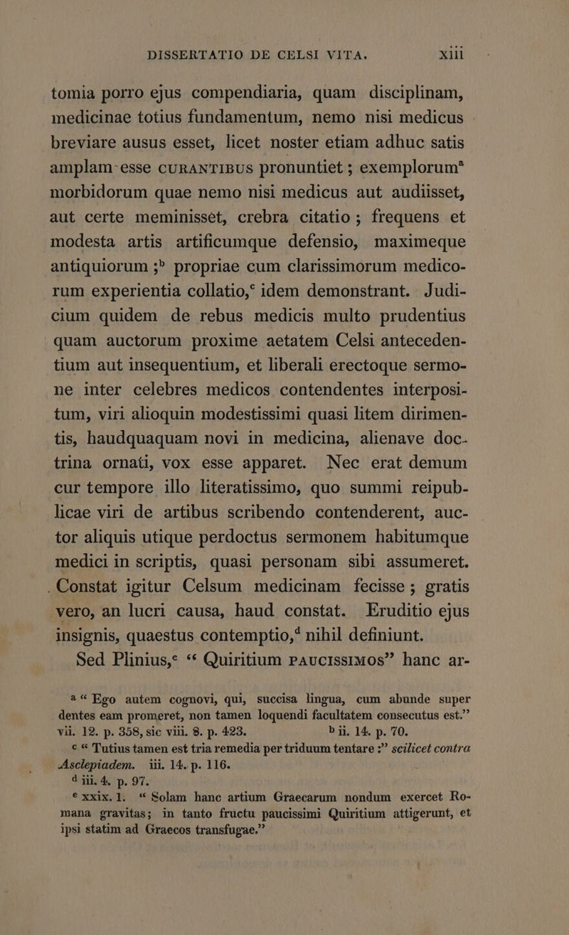 tomia porro ejus compendiaria, quam disciplinam, medicinae totius fundamentum, nemo nisi medicus breviare ausus esset, licet noster etiam adhuc satis amplam-esse cuRANTIBUS pronuntiet ; exemplorum* morbidorum quae nemo nisi medicus aut audiisset, aut certe meminisset, crebra citatio ; frequens et modesta artis artificumque defensio, maximeque antiquiorum ;? propriae cum clarissimorum medico- rum experientia collatio, idem demonstrant. Judi- cium quidem de rebus medicis multo prudentius quam auctorum proxime aetatem Celsi anteceden- tium aut insequentium, et liberali erectoque sermo- ne inter celebres medicos contendentes interposi- tum, viri alioquin modestissimi quasi litem dirimen- tis, haudquaquam novi in medicina, alienave doc. trina ornati, vox esse apparet. Nec erat demum cur tempore illo literatissimo, quo summi reipub- licae viri de artibus scribendo contenderent, auc- tor aliquis utique perdoctus sermonem habitumque medici in scriptis, quasi personam sibi assumeret. . Constat igitur Celsum medicinam fecisse ; gratis vero, an lucri causa, haud constat. Eruditio ejus insignis, quaestus contemptio,* nihil definiunt. Sed Plinius? ** Quiritium PAvciIssruos hanc ar- ?* Ego autem cognovi qui, succisa lingua, cum abunde super dentes eam promeret, non tamen loquendi facultatem consecutus est. vii. 12. p. 358, sic viii. 8. p. 423. b ii. 14. p. 70. € * Tutius tamen est tria remedia per triduum tentare ; scilicet contra Asclepiadem. | iii. 14. p. 116. 4 iii. 4, p. 97. ? xxix. 1l. '* Solam hanc artium Graecarum nondum exercet Ro- mana gravitas; in tanto fructu paucissimi Quiritium attigerunt, et ipsi statim ad Graecos transfugae.