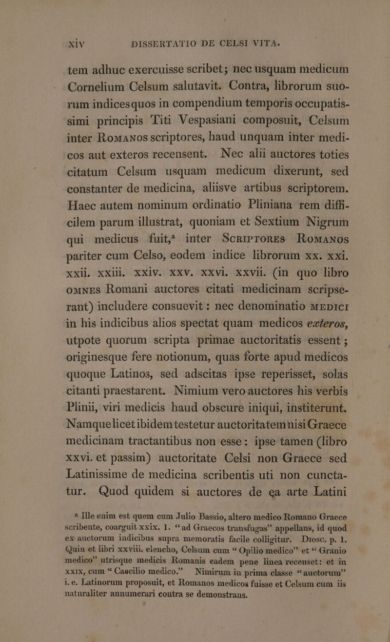 tem adhuc exercuisse scribet; nec usquam medicum Cornelium Celsum salutavit. Contra, librorum suo- rum indicesquos in compendium temporis occupatis- simi principis Titi Vespasiani composuit, Celsum inter RowaNos scriptores, haud unquam inter medi- cos aut exteros recensent. Nec ali auctores toties citatum Celsum usquam medicum dixerunt, sed constanter de medicina, alive artibus scriptorem. Haec autem nominum ordinatio Pliniana rem diffi- cilem parum illustrat, quoniam et Sextium Nigrum qui medicus fuit, inter SCRIPTORES RoMANos pariter cum Celso, eodem indice librorum xx. xxi. xxii xxii. xxiv. xxv. xxvi xxvii (in quo libro oMNES Romani auctores citati medicinam scripse- rant) includere consuevit : nec denominatio MEDICI in his indicibus alios spectat quam medicos exeros, utpote quorum scripta primae auctoritatis essent ; originesque fere notionum, quas forte apud medicos quoque Latinos, sed adscitas ipse reperisset, solas citanti praestarent. Nimium vero auctores his verbis Plinii, viri medicis haud obscure iniqui, institerunt. Namquelicetibidemtestetur auctoritatemnisi Graece medicinam tractantibus non esse: ipse tamen (libro xxvi.et passim) auctoritate Celsi non Graece sed Latinissime de medicina scribentis uti non cuncta- tur. Quod quidem si auctores de ea arte Latini ? ]lle enim est quem cum Bas Dassio, altero medico Romano Graece scribente, coarguit xxix. 1. *ad Graecos transfugas appellans, id quod ex auctorum indicibus supra memoratis facile colligitur. | Drosc. p. 1. Quin et libri xxviii. elencho, Celsum cum « Opilio inéfifóo et * Granio medico utrisque medicis Romanis eadem pene linea recenset: et in xxix, cum * Caecilio medico. — Nimirum in prima classe *auctorum naturaliter annumerari contra se demonstrans.