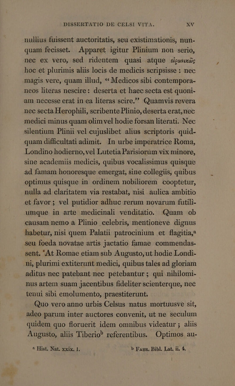 nullius fuissent auctoritatis, seu existimationis, nun- quam fecisset. Apparet igitur Plinium non serio, nec ex vero, sed ridentem quasi atque sigevwxac hoc et plurimis aliis locis de medicis scripsisse : nec magis vere, quam illud, ** Medicos sibi contempora- neos literas nescire: deserta et haec secta est quoni- am necesse erat 1n ea literas scire. Quamvis revera nec secta Herophili, scribente Plinio, deserta erat, nec medici minus quam olim vel hodie forsan literati. Nec silentium Plinii vel cujuslibet alius scriptoris quid- quam difficultati adimit. In urbe imperatrice Roma, Londino hodierno, vel Lutetia Parisiorum vix minore, sine academiis medicis, quibus vocalissimus quisque ad famam honoresque emergat, sine collegiis, quibus optimus quisque in ordinem nobiliorem cooptetur, nulla ad claritatem via restabat, nisi aulica ambitio et favor; vel putidior adhuc rerum novarum futili- umque in arte medicinali venditatio. Quam ob causam nemo a Plinio celebris, mentioneve dignus habetur, nisi quem Palatii patrocinium et flagitia,* seu foeda novatae artis jactatio famae commendas- sent. 'At Romae etiam sub Augusto, ut hodie Londi- ni, plurimi extiterunt medici, quibus tales ad gloriam aditus nec patebant nec petebantur; qui nihilomi- nus artem suam Jacentibus fideliter scienterque, nec tenui sibi emolumento, praestiterunt. Quo vero anno urbis Celsus natus mortuusve sit, adeo parum inter auctores convenit, ut ne seculum quidem quo floruerit idem omnibus videatur ; aliis Augusto, aliis Tiberio? referentibus. Optimos au- ^ Hist. Nat. xxix. 1. . b FanR. Bibl. Lat. ii. 4.