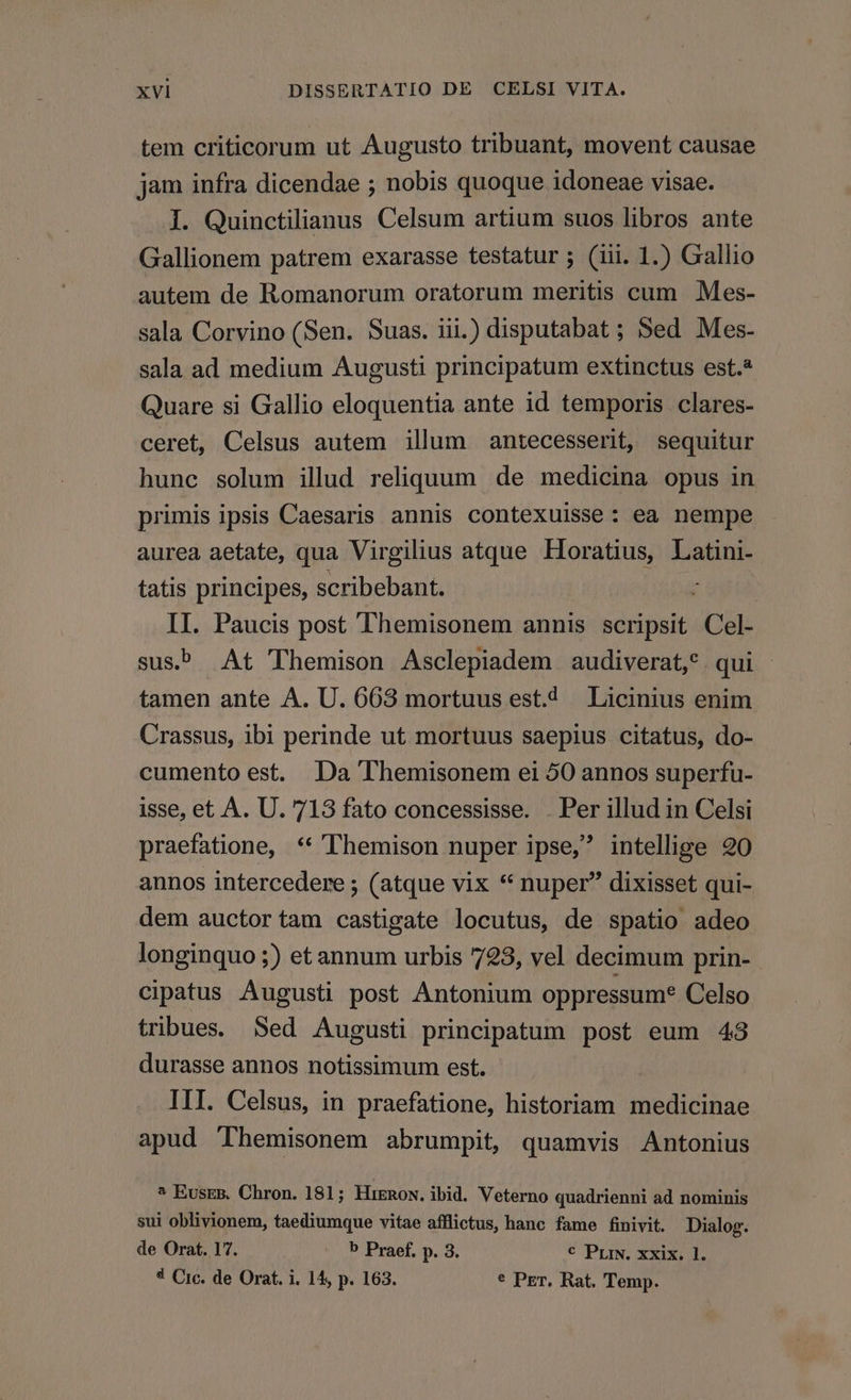 tem criticorum ut Augusto tribuant, movent causae jam infra dicendae ; nobis quoque idoneae visae. I. Quinctilianus Celsum artium suos libros ante Gallionem patrem exarasse testatur ; (iii. 1.) Gallio autem de Romanorum oratorum meritis cum Mes- sala Corvino (Sen. Suas. iii.) disputabat ; Sed Mes- sala ad medium Augusti principatum extinctus est.* Quare si Gallio eloquentia ante id temporis clares- ceret, Celsus autem illum antecesserit, sequitur hunc solum illud reliquum de medicina opus in primis ipsis Caesaris annis contexuisse: ea nempe aurea aetate, qua Virgilius atque Horatius, Latini- tatis principes, scribebant. í II. Paucis post Themisonem annis scripsit Cel- sus At Themison Asclepiadem audiverat,* qui tamen ante A. U. 668 mortuus est. Licinius enim Crassus, ibi perinde ut mortuus saepius citatus, do- cumento est. Da Themisonem ei 50 annos superfu- isse, et A. U. 718 fato concessisse. . Per illud in Celsi praefatione, ** lhemison nuper ipse, intellige 20 annos intercedere ; (atque vix * nuper dixisset qui- dem auctortam castigate locutus, de spatio adeo longinquo ;) et annum urbis 728, vel decimum prin- cipatus Augusti post Antonium oppressum? Celso tribues. Sed Augusti principatum post eum 43 durasse annos notissimum est. III. Celsus, in praefatione, historiam medicinae apud 'Themisonem abrumpit, quamvis Antonius ^ Eusrm. Chron. 181; HinRow. ibid. Veterno quadrienni ad nominis sui oblivionem, taediumque vitae afflictus, hanc fame finivit. Dialog. de Orat. 17. b Praef. p. 3. € Prix. xxix. 1. 4 Circ. de Orat. i. 14, p. 163. * Per. Rat. Temp.