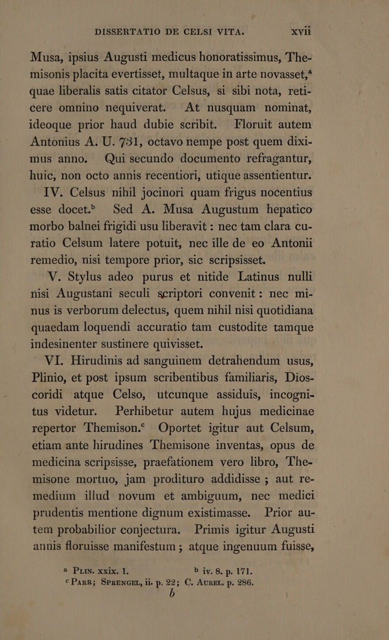 Musa, ipsius Augusti medicus honoratissimus, 'The- misonis placita evertisset, multaque in arte novasset,* quae liberalis satis citator Celsus, si sibi nota, reti- cere omnino nequiverat. At nusquam nominat, ideoque prior haud dubie scribit. — Floruit autem Antonius A. U. 731, octavo nempe post quem dixi- mus anno. Qui secundo documento refragantur, huic, non octo annis recentiori, utique assentientur. IV. Celsus nihil jocinori quam frigus nocentius esse docet? | Sed A. Musa Augustum hepatico morbo balnei frigidi usu liberavit : nec tam clara cu- ratio Celsum latere potuit, nec ille de eo Antonii remedio, nisi tempore prior, sic scripsisset. V. Stylus adeo purus et nitide Latinus nulli nisi Augustani seculi scriptori convenit: nec mi- nus is verborum delectus, quem nihil nisi quotidiana quaedam loquendi accuratio tam custodite tamque indesinenter sustinere quivisset. VI. Hirudinis ad sanguinem detrahendum usus, Plinio, et post ipsum scribentibus familiaris, Dios- coridi atque Celso, utcunque assiduis, incogni- tus videtur. ^ Perhibetur autem hujus medicinae repertor 'lhemison. Oportet igitur aut Celsum, etiam ante hirudines 'Themisone inventas, opus de medicina scripsisse, praefationem vero libro, 'The- misone mortuo, jam prodituro addidisse ; aut re- medium illud novum et ambiguum, nec medici prudentis mentione dignum existimasse. Prior au- tem probabilior conjectura. Primis igitur Augusti annis floruisse manifestum ; atque ingenuum fuisse, 2 PriN. xxix. 1. E v,8. piel.
