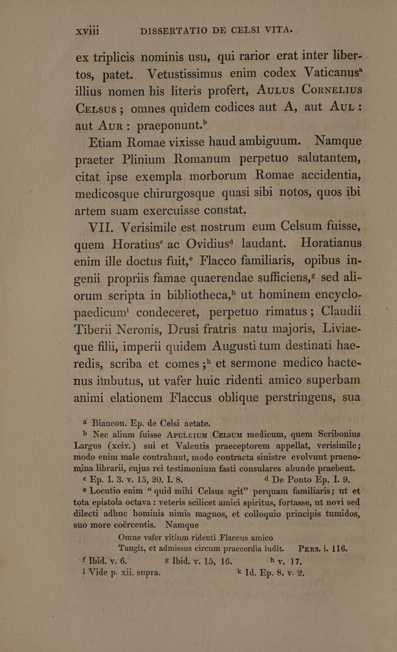 ex triplicis nominis usu, qui rarior erat inter liber- tos, patet. Vetustissimus enim codex Vaticanus? iliius nomen his literis profert, Aurus ConNELIUS CELsus ; omnes quidem codices aut A, aut AUL .: aut ÁvR: praeponunt. Etiam Romae vixisse haud ambiguum. | Namque praeter Plinium Romanum perpetuo salutantem, citat ipse exempla morborum Romae accidentia, medicosque chirurgosque quasi sibi notos, quos ibi artem suam exercuisse constat, VII. Verisimile est nostrum eum Celsum fuisse, . quem Horatius ac Ovidius! laudant. Horatianus enim ille doctus fuit, Flacco familiaris, opibus in- genii propriis famae quaerendae sufficiens, sed ali- orum scripta in bibliotheca, ut hominem encyclo- paedicum! condeceret, perpetuo rimatus; Claudii Tiberii Neronis, Drusi fratris natu majoris, Liviae- que filii, imperii quidem Augusti tum destinati hae- redis, scriba et comes ;* et sermone medico hacte- nus iinbutus, ut vafer huic ridenti amico superbam animi elationem Flaccus oblique perstringens, sua 2 Biancon. Ep. de Celsi aetate. b Nec alium fuisse AruLErUM CrLsuw medicum, quem Scribonius Largus (xciv.) sui et Valentis praeceptorem appellat, verisimile; modo enim male contrahunt, modo contracta sinistre evolvunt praeno- mina librarii, cujus rei testimonium fasti consulares abunde praebent. € Ep. I. 3. v. 15, 90. L 8. 4 De Ponto Ep. I. 9. € Locutio enim * quid mihi Celsus agit perquam familiaris; ut et: tota epistola octava : veteris scilicet amici spiritus, fortasse, ut novi sed dilecti adhuc hominis nimis magnos, et colloquio principis tumidos, suo more coércentis. Namque Omne vafer vitium ridenti Flaccus amico Tangit, et admissus circum praecordia ludit. — PEns. i. 116. '£ Ibid. v. 6. &amp; Ibid. v. 15, 16. h v. 17. | i Vide p. xii. supra. k Id. Ep. 8. v. 2.