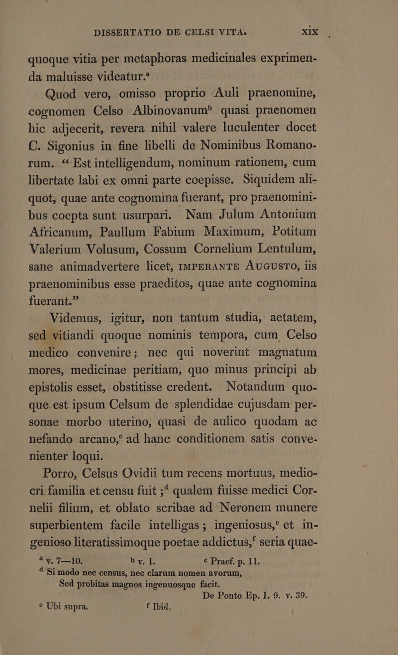 quoque vitia per metaphoras medicinales exprimen- da maluisse videatur. Quod vero, omisso proprio Auli praenomine, cognomen Celso Albinovanum^ quasi praenomen hic adjecerit, revera nihil valere luculenter docet C. Sigonius in fine libelli de Nominibus Komano- rum. ** Est intelligendum, nominum rationem, cum libertate labi ex omni parte coepisse. Siquidem ali- quot, quae ante cognomina fuerant, pro praenomini- bus coepta sunt usurpari. Nam Julum Antonium Africanum, Paullum Fabium Maximum, Potitum Valerium Volusum, Cossum Cornelium Lentulum, sane animadvertere licet, IMPERANTE ÁÀUGUSTO, lis praenominibus esse praeditos, quae ante cognomina fuerant. Videmus, igitur, non tantum studia, aetatem, sed vitiandi quoque nominis tempora, cum. Celso medico convenire; nec qui noverint magnatum mores, medicinae peritiam, quo minus principi ab epistolis esset, obstitisse credent. Notandum quo- que. est ipsum Celsum de splendidae cujusdam per- sonae morbo uterino, quasi de aulico quodam ac nefando arcano, ad hanc conditionem satis conve- nienter loqui. Porro, Celsus Ovidii tum recens mortuus, medio- cri familia et censu fuit ;^ qualem fuisse medici Cor- nelii filium, et oblato scribae ad Neronem munere superbientem facile intelligas ; ingeniosus,? et in- genioso literatissimoque poetae addictus, seria quae- ? v. 7—10. b y, ]. € Praef. p. 11. 4 Si modo nec census, nec clarum nomen avorum, Sed probitas magnos ingenuosque facit. De Ponto Ep. I. 9. v. 39. € Ubi supra. f Ibid.
