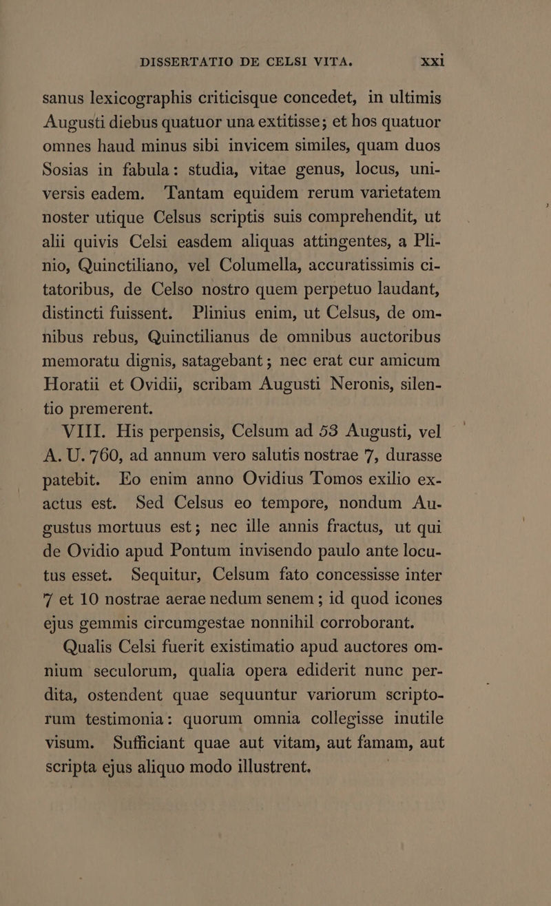 sanus lexicographis criticisque concedet, in ultimis Augusti diebus quatuor una extitisse; et hos quatuor omnes haud minus sibi invicem similes, quam duos Sosias in fabula: studia, vitae genus, locus, uni- versis eadem. Tantam equidem rerum varietatem noster utique Celsus scriptis suis comprehendit, ut alii quivis Celsi easdem aliquas attingentes, a Pli- nio, Quinctiliano, vel Columella, accuratissimis ci- tatoribus, de Celso nostro quem perpetuo laudant, distincti fuissent. Plinius enim, ut Celsus, de om- nibus rebus, Quinctilianus de omnibus auctoribus memoratu dignis, satagebant ; nec erat cur amicum Horatii et Ovidii, scribam Augusti Neronis, silen- tio premerent. VIII. His perpensis, Celsum ad 53 Augusti, vel A. U. 760, ad annum vero salutis nostrae 7, durasse patebit. Eo enim anno Ovidius Tomos exilio ex- actus est. Sed Celsus eo tempore, nondum Au. gustus mortuus est; nec ille annis fractus, ut qui de Ovidio apud Pontum invisendo paulo ante locu- tus esset. Sequitur, Celsum fato concessisse inter / et 10 nostrae aerae nedum senem ; id quod icones ejus gemmis circumgestae nonnihil corroborant. Qualis Celsi fuerit existimatio apud auctores om- nium seculorum, qualia opera ediderit nunc per- dita, ostendent quae sequuntur variorum scripto- rum testimonia: quorum omnia collegisse inutile visum. Sufficiant quae aut vitam, aut famam, aut scripta ejus aliquo modo illustrent. |