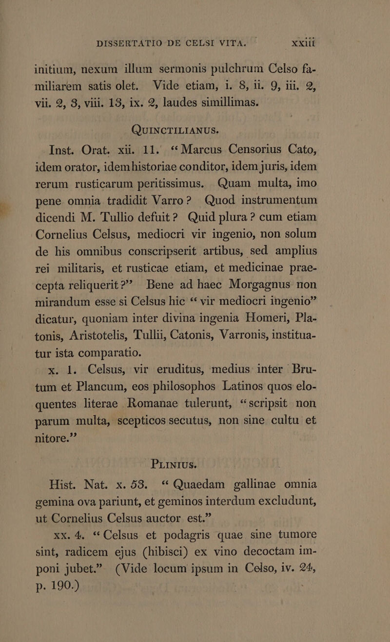 initium, nexum illum sermonis pulchrum Celso fa- miliarem satis olet. Vide etiam, i. 8, u. 9, iii. 9, vii. 2, 3, viii. 13, ix. 2, laudes simillimas. QUINCTILIANUS. Inst. Orat. xii. 11. ** Marcus Censorius Cato, idem orator, idemhistoriae conditor, idem juris, idem rerum rusticarum peritissimus. Quam multa, imo pene omnia tradidit Varro? Quod instrumentum dicendi M. Tullio defuit? Quid plura ? cum etiam Cornelius Celsus, mediocri vir ingenio, non solum de his omnibus conscripserit artibus, sed amplius rei militaris, et rusticae etiam, et medicinae prae- cepta reliquerit? Bene ad haec Morgagnus non mirandum esse si Celsus hic ** vir mediocri ingenio dicatur, quoniam inter divina ingenia Homeri, Pla- tonis, Aristotelis, Tullii, Catonis, Varronis, institua- tur ista comparatio. x. l. Celsus, vir eruditus, medius inter Bru- tum et Plancum, eos philosophos Latinos quos elo- parum multa, scepticos secutus, non sine cultu et nitore. PrrNrIUS. Hist. Nat. x. 08. ** Quaedam gallinae omnia gemina ova pariunt, et geminos interdum excludunt, ut Cornelius Celsus auctor est. XX. 4. ** Celsus et podagris quae sine tumore sint, radicem ejus (hibisci) ex vino decoctam im- poni jubet. (Vide locum ipsum in Celso, iv. 24, p. 190.)