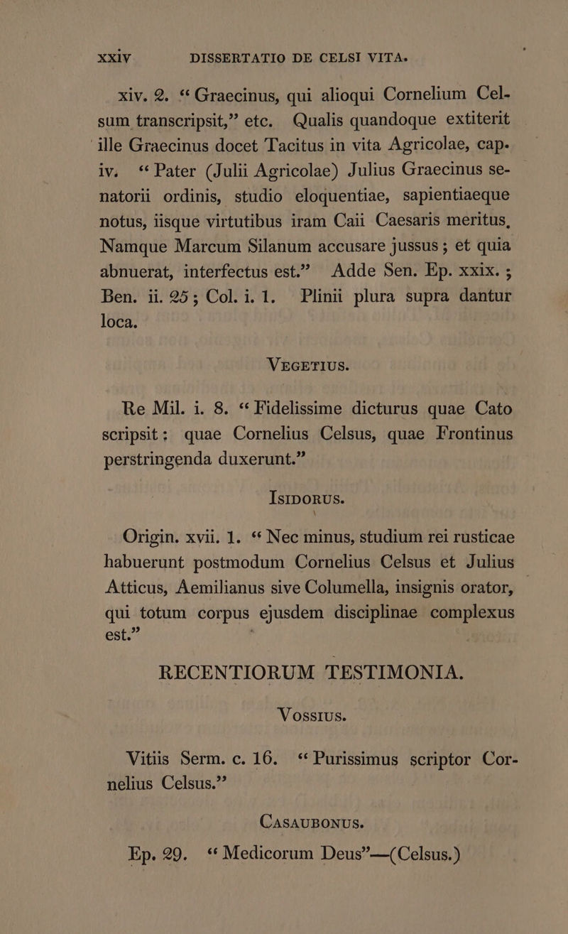 xiv. 9. * Graecinus, qui alioqui Cornelium Cel- sum transcripsit, etc. Qualis quandoque extiterit ille Graecinus docet Tacitus in vita Agricolae, cap. iv. **Pater (Julii Agricolae) Julius Graecinus se- natorii ordinis, studio eloquentiae, sapientiaeque notus, iisque virtutibus iram Caii Caesaris meritus, Namque Marcum Silanum accusare jussus ; et quia abnuerat, interfectus est. Adde Sen. Ep. xxix. ; Ben. ii. 25; Col. i. 1. Plinii plura supra dantur loca. VEGETIUS. Re Mil. i. 8. * Fidelissime dicturus quae Cato scripsit: quae Cornelius Celsus, quae Frontinus perstringenda duxerunt. IsipoRus. Origin. xvii. 1. ** Nec minus, studium rei rusticae habuerunt postmodum Cornelius Celsus et Julius Atticus, Aemilianus sive Columella, insignis orator, qui totum corpus ejusdem disciplinae complexus psp j RECENTIORUM TESTIMONIA. VOSSIUS. Vitis Serm. c. 16. **Purissimus scriptor Cor- nelius Celsus. CASAUBONUS. Ep.29. **Medicorum Deus—(Celsus.)