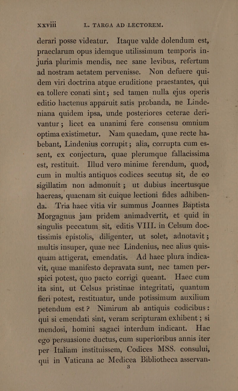 derari posse videatur. Itaque valde dolendum est, praeclarum opus idemque utilissimum temporis in- juria plurimis mendis, nec sane levibus, refertum ad nostram aetatem pervenisse. Non defuere qui- dem viri doctrina atque eruditione praestantes, qui ea tollere conati sint; sed tamen nulla ejus operis editio hactenus apparuit satis probanda, ne Linde- niana quidem ipsa, unde posteriores ceterae deri- vantur; licet ea unanimi fere consensu omnium optima existimetur. Nam quaedam, quae recte ha- bebant, Lindenius corrupit; alia, corrupta cum es- sent, ex conjectura, quae plerumque fallacissima est, restituit. Illud vero minime ferendum, quod, cum in multis antiquos codices secutus sit, de eo sigillatim non admonuit ; ut dubius incertusque haereas, quaenam sit cuique lectioni fides adhiben- da. Tria haec vitia vir summus Joannes Daptista Morgagnus jam pridem animadvertit, et quid in singulis peccatum sit, editis VIII. in Celsum doc- tissimis epistolis, diligenter, ut solet, adnotavit ; multis insuper, quae nec Lindenius, nec alius quis- quam attigerat, emendatis. Ad haec plura indica- vit, quae manifesto depravata sunt, nec tamen per- spici potest, quo pacto corrigi queant. Haec cum ita sint, ut Celsus pristinae integritati, quantum fieri potest, restituatur, unde potissimum auxilium petendum est? Nimirum ab antiquis codicibus: qui si emendati sint, veram scripturam exhibent ; si mendosi, homini sagaci interdum indicant. Hac ego persuasione ductus, cum superioribus annis iter per ltaliam instituissem, Codices MSS. consului, qui in Vaticana ac Medicea Dibliotheca asservan- 3