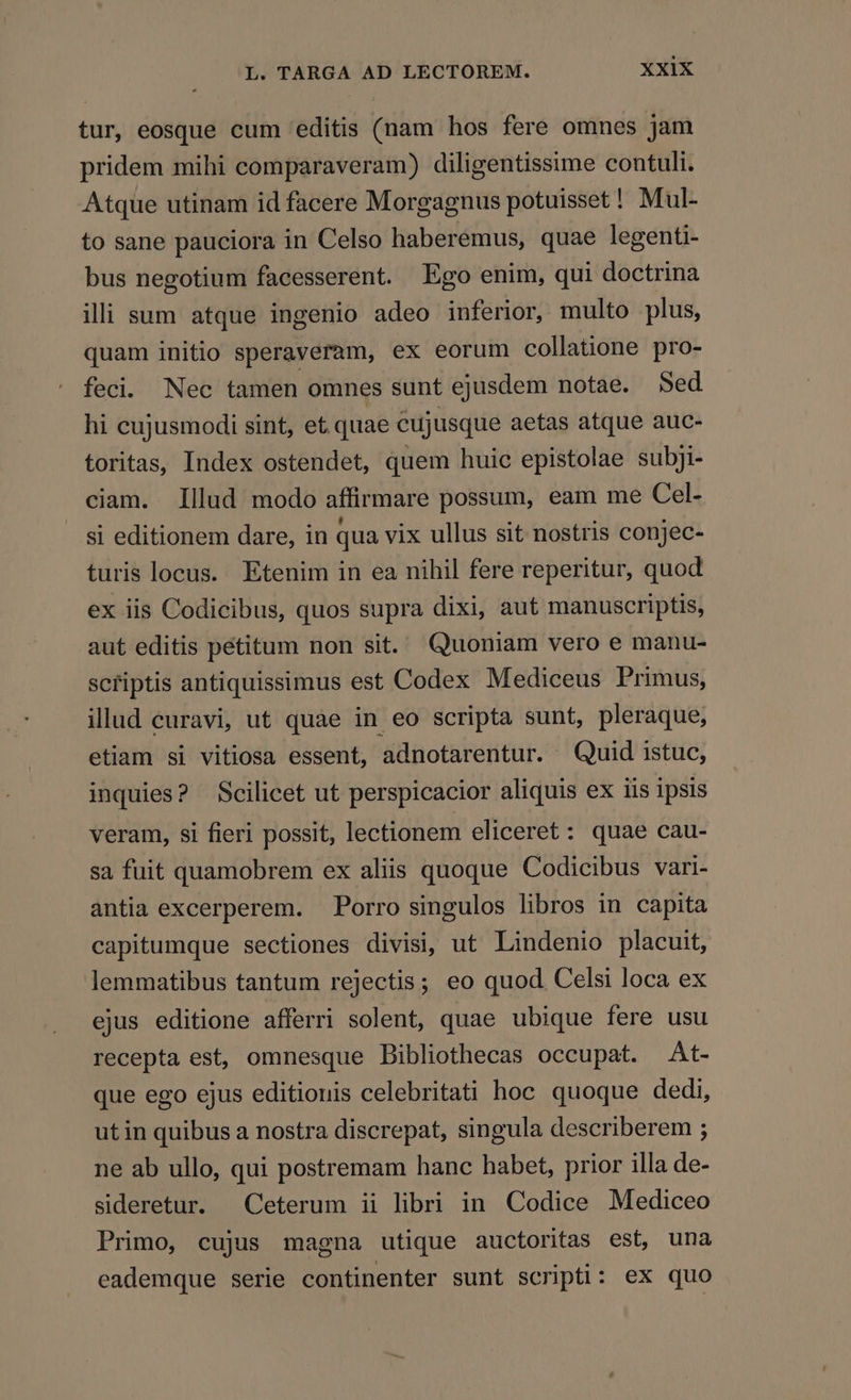 tur, eosque cum editis (nam hos fere omnes jam pridem mihi comparaveram) diligentissime contuli. Atque utinam id facere Morgagnus potuisset! Mul- to sane pauciora in Celso haberémus, quae legenti- bus negotium facesserent. Ego enim, qui doctrina ilii sum atque ingenio adeo inferior, multo plus, quam initio speraveram, ex eorum collatione pro- feci. Nec tamen omnes sunt ejusdem notae. Sed hi cujusmodi sint, et. quae cujusque aetas atque auc- toritas, Index ostendet, quem huic epistolae subji- ciam. Illud modo affirmare possum, eam me Cel- si editionem dare, in qua vix ullus sit nostris conjec- turis locus. Etenim in ea nihil fere reperitur, quod ex iis Codicibus, quos supra dixi, aut manuscriptis, aut editis petitum non sit. Quoniam vero e manu- scriptis antiquissimus est Codex Mediceus Primus, illud curavi, ut quae in eo scripta sunt, pleraque, etiam si vitiosa essent, adnotarentur. Quid istuc, inquies? Scilicet ut perspicacior aliquis ex iis ipsis veram, si fieri possit, lectionem eliceret: quae cau- sa fuit quamobrem ex aliis quoque Codicibus vari- antia excerperem. Porro singulos libros in capita capitumque sectiones divisi, ut Lindenio placuit, lemmatibus tantum rejectis; eo quod. Celsi loca ex ejus editione afferri solent, quae ubique fere usu recepta est, omnesque Bibliothecas occupat. At- que ego ejus editionis celebritati hoc quoque dedi, utin quibus a nostra discrepat, singula describerem ; ne ab ullo, qui postremam hanc habet, prior illa de- sideretur. Ceterum ii libri in Codice Mediceo Primo, cujus magna utique auctoritas est, una eademque serie continenter sunt scripti: ex quo