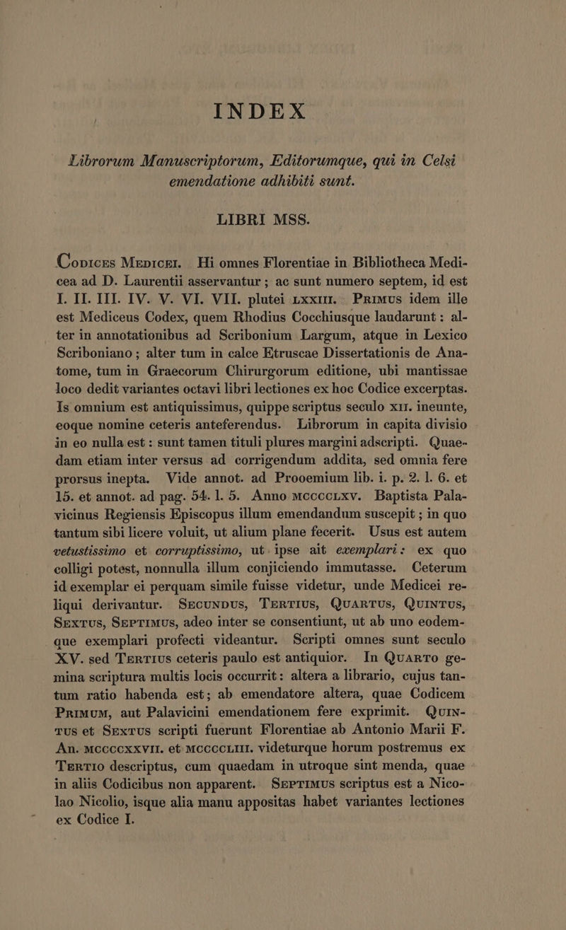 INDEX Librorum Manuscriptorum, Editorumque, qui in. Celsi emendatione adhibiti sunt. LIBRI MSS. Copi:css Mxprcgr. | Hi omnes Florentiae in. Bibliotheca Medi- cea ad D. Laurentii asservantur ; ac sunt numero septem, id est I. II. IIT. IV. V. VI. VII. plutei nxxim. | PRiMvs idem ille est Mediceus Codex, quem Rhodius Cocchiusque laudarunt : al- ter in annotationibus ad Scribonium Largum, atque in Lexico Seriboniano ; alter tum in calce Etruscae Dissertationis de Ana- tome, tum in Graecorum Chirurgorum editione, ubi mantissae loco dedit variantes octavi libri lectiones ex hoc Codice excerptas. Is omnium est antiquissimus, quippe scriptus seculo xir. ineunte, eoque nomine ceteris anteferendus. Librorum in capita divisio in eo nulla est : sunt tamen tituli plures margini adscripti. Quae- dam etiam inter versus ad corrigendum addita, sed omnia fere prorsus inepta. Vide annot. ad Prooemium lib. i. p. 2. 1. 6. et 15. et annot. ad pag. 54. 1. 5. Anno wccccnxv. Baptista Pala- vieinus Regiensis Episcopus illum emendandum suscepit ; in quo tantum sibi licere voluit, ut alium plane fecerit. Usus est autem vetustissimo et corruptissimo, ut. ipse ait exemplari: ex quo colligi potest, nonnulla illum conjiciendo immutasse. Ceterum id exemplar ei perquam simile fuisse videtur, unde Medicei re- liqui derivantur. SEcuNpus, TERTIUSs, QuARTUs, QuiNTUS, SExTus, SEPTIMUS, adeo inter se consentiunt, ut ab uno eodem- que exemplari profecti videantur. Scripti omnes sunt seculo XV. sed TEnT1Us ceteris paulo est antiquior. In QuaRTo ge- mina seriptura multis locis occurrit: altera a librario, cujus tan- tum ratio habenda est; ab emendatore altera, quae Codicem PnruuM, aut Palavicini emendationem fere exprimit. Qurw- TUS et SExTUs scripti fuerunt Florentiae ab Antonio Marii F. An. MCCCCXXVII. et. McccoLir. videturque horum postremus ex TERTIO descriptus, cum quaedam in utroque sint menda, quae in aliis Codicibus non apparent. SEPTIMUS scriptus est a Nico- lao Nicolio, isque alia manu appositas habet variantes lectiones ex Codice I.
