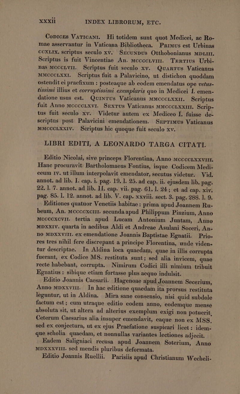 CoprcES VaTICANI. Hi totidem sunt quot Medicei, ac Ro- mae asservantur in Vaticana Bibliotheca. Pnrwvus est Urbinas CCXLIX. scriptus seculo xv. SEcuNDpvus Otthobonianus wDLrI. Scriptus is fuit Vincentiae An. wcccoLnvin. TkRTIUs Urbi- nas MCCCLVIL Scriptus fuit seculo xv. Qvuanrvs Vaticanus MMCCCLXXI. Scriptus fuit a Palavicino, ut distichon quoddam ostendit ei praefixum : posteaque ab eodem emendatus ope vefus- tissimi illius et corruptissimi exemplaris quo in Medicei [. emen- datione usus est. QuiNTUs Vaticanus MMCCCLXXII. Scriptus fuit Anno MccccLxvr Skxrus Vaticanus MMCCCLXXIII. Scrip- tus fuit seculo xv. Videtur autem ex Mediceo I. fuisse de- scriptus post Palavicini emendationem. SzPrTiMus Vaticanus MMCCCLXXIV. Scriptus hic quoque fuit seculo xv. LIBRI EDITI, A LEONARDO TARGA CITATI. Editio Nicolai, sive princeps Florentina, Anno mccccrxxviir. Hanc procuravit Bartholomaeus Fontius, isque. Codicem Medi- ceum 1v. ut illum interpolavit emendator, secutus videtur. Vid. annot. ad lib. I. cap. i. pag. 19. 1. 25. ad cap. ii. ejusdem lib. pag. 22. l. 7. annot. ad lib. II. cap. vii. pag. 61. 1. 24; et ad cap. xiv. pag. 85. l. 12. annot. ad lib. V. cap. xxviii. sect. 3. pag. 288. l. 9. Editiones quatuor Venetiis habitae: prima apud Joannem Ru- beum, An. Mccccxorir. secunda apud Philippum Pinzium, Anno MCCCCXCVII. tertia apud Lucam Antonium Juntam, Anno MDXXIV. quarta in aedibus Aldi et Andreae Asulani Soceri, An- no MbxXxvrit. ex emendatione Joannis Baptistae Egnatii Prio- res tres nihil fere diserepant a principe Florentina, unde viden- tur descriptae. In Aldina loca quaedam, quae in illis corrupta fuerant, ex Codice MS. restituta sunt; sed alia invicem, quae recte habebant, corrupta. Nimirum Codici illi nimium tribuit Egnatius : sibique etiam fortasse plus aequo indulsit. Editio Joannis Caesarii. Hagenoae apud Joannem Secerium, Auno wpxxvinr. In hac editione quaedam ita prorsus restituta leguntur, ut in Aldina. Mira sane consensio, nisi quid subdole factum est; eum utraque editio eodem auno, eodemque mense absoluta sit, ut altera ad alterius exemplum exigi non potuerit, Ceterum Caesarius alia insuper emendavit, eaque non ex MSS. sed ex conjectura, ut ex ejus Praefatione suspicari licet : idem- que scholia quaedam, et nonnullas variantes lectiones adjecit. Eadem Saligniaci recusa apud Joannem Soterium, Anno MDXXXVIH. sed mendis pluribus deformata. Editio Joannis Ruellii. Parisiis apud Christianum Wecheli-