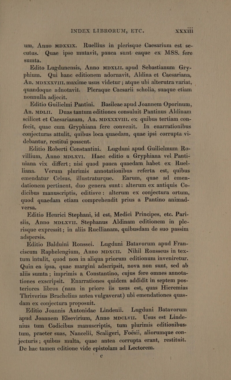 um, Anno MDpxxix. Ruellius in plerisque Caesarium est se- cutus. Quae ipse mutavit, pauca sunt eaque ex MSS. fere sumta. Edito Lugdunensis, Anno wDpxLir. apud Sebastianum Gry- phium. Qui hanc editionem adornavit, Aldina et Caesariana, An. MDXXxviIII. maxime usus videtur ; atque ubi alterutra variat, quandoque adnotavit. Pleraque Caesarii scholia, suaque etiam nonnulla adjecit. Editio Guilielmi Pantini. Basileae apud Joannem Oporinum, An. wpLH. Duas tantum editiones consuluit Pantinus Aldinam scilicet et Caesarianam, An. mpxxxviit. ex quibus tertiam con- fecit, quae cum Gryphiana fere convenit. In enarrationibus conjecturas attulit, quibus loca quaedam, quae ipsi corrupta vi- debantur, restitui possent. Editio Roberti Constantini. Lugduni apud Guilielmum Ro- vilium, Anno wpLxvi. Haec editio a Gryphiana vel Panti- niana vix differt; nisi quod pauca quaedam habet ex Ruel- liana. Verum plurimis annotationibus referta est, quibus emendatur Celsus, illustraturque. —Earum, quae ad emen- dationem pertinent, duo genera sunt: alterum ex antiquis Co- dicibus manuscriptis, editisve: alterum ex conjectura ortum, quod quaedam etiam comprehendit prius a Pantino animad- versa. Editio Henrici Stephani, id est, Medici Principes, etc. Pari- siis, Anno wDLxviL. Stephanus Aldinam editionem in ple- risque expressit; in aliis Ruellianam, quibusdam de suo passim adspersis. Editio Balduini Ronssei. Lugduni Batavorum apud Fran- ciseum Raphelengium, Anno wpxcir Nihil Ronsseus in tex- tum intulit, quod non in aliqua priorum editionum inveniretur. Quin ea ipsa, quae margini adscripsit, nova non sunt, sed ab aliis sumta; imprimis a Constantino, eujus fere omnes annota- tiones exscripsit. Enarrationes quidem addidit in septem pos- teriores libros (nam in priore iis usus est, quas Hieremias 'hriverius Brachelius antea vulgaverat) ubi emendationes quas- dam ex conjectura proposuit. Editio Joannis Antonidae Lindenii. Lugduni Batavorum apud Joannem Klsevirium, Anno MDcLvn. Usus est Linde- nius tum Codicibus manuscriptis, tum plurimis editionibus; tum, praeter suas, Nancelii, Scaligeri, Foésii, aliorumque con- jecturis; quibus multa, quae antea corrupta erant, restituit. De hac tamen editione vide epistolam ad Lectorem. c