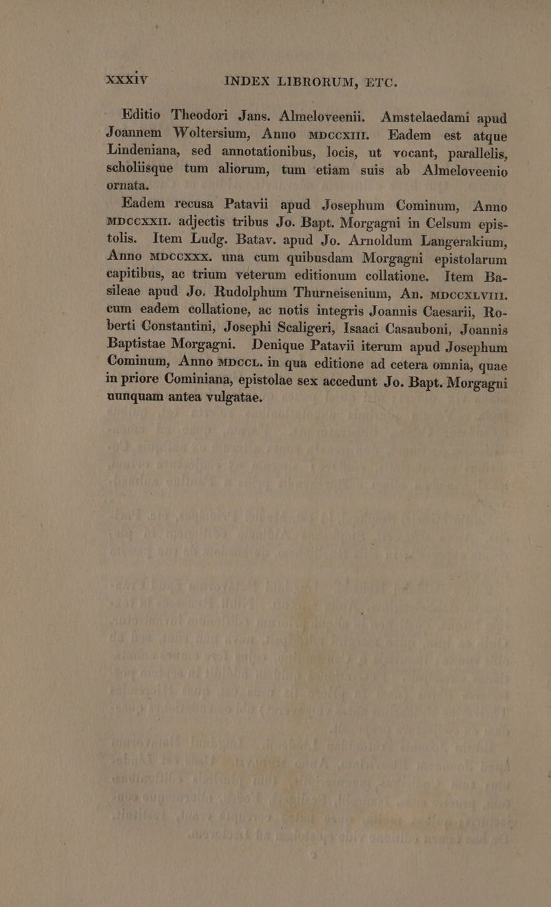 Editio Theodori Jans. Almeloveenii. Amstelaedami apud Joannem Woltersium, Anno mwpcoxir Eadem est atque Lindeniana, sed annotationibus, locis, ut vocant, parallelis, scholiüsque tum aliorum, tum 'etiam suis ab Almeloveenio ornata. Eadem recusa Patavii apud Josephum Cominum, Anno MDcoxxi. adjectis tribus Jo. Bapt. Morgagni in Celsum epis- tolis. Item ILudg. Batav. apud Jo. Arnoldum Langerakium, Anno Mbccxxx. una cum quibusdam Morgagni epistolarum capitibus, ae trium veterum editionum collatione. Item Ba- sileae apud Jo. Rudolphum 'Thurneisenium, An. wDcoxuvi. eum eadem collatione, ac notis integris Joannis Caesarii, Ro- berti Constantini, Josephi Scaligeri, Isaaci Casauboni, Joannis Baptistae Morgagni. Denique Patavii iterum apud Josephum Cominum, ÁÀnno MDccr. in qua editione ad cetera omnia, quae in priore Cominiana, epistolae sex accedunt Jo. Bapt. Morgagni nunquam antea vulgatae.