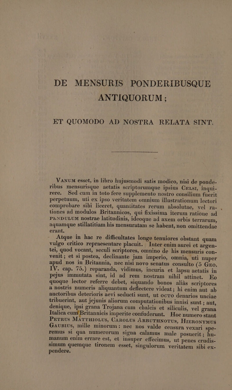 DE MENSURIS PONDERIBUSQUE ANTIQUORUM ; ET QUOMODO AD NOSTRA RELATA SINT. VANUM esset, in libro hujusmodi satis modico, nisi de ponde- ribus mensurisque aetatis scriptorumque ipsius CELsI, inqui- rere. Sed cum in toto fere supplemento nostro consilium fuerit perpetuum, uti ex ipso veritatem omnium illustrationum lectori comprobare sibi liceret, quantitates rerum absolutae, vel ra- tiones ad modulos Britannicos, qui fixissima iterum ratione ad PLNDULUM nostrae latitudinis, ideoque ad axem orbis terrarum, aquamque stillatitiam his mensuratam se habent, non omittendae erant. | - Atque in hae re difficultates longe tenuiores obstant quam vulgo critico repraesentare placuit. Inter enim aurei et argen- tei, quod vocant, seculi scriptores, omnino de his mensuris con- venit; et si postea, declinante jam imperio, ommia, uti nuper apud nos in Britannia, nec nisi novo senatus consulto (5 GEo. pejus immutata sint, id ad rem nostram nihil attinet. Eo quoque lector referre debet, siquando bonos aliàs seriptores a nostris numeris aliquantum deflectere videat; hi enim aut ab auctoribus deterioris aevi seducti sunt, ut ocTO denarios unciae tribuerint, aut jejunis aliorum computationibus innisi sunt ; aut, denique, ipsi grana Trojana cum chalcis et siliculis, vel grana Italica cunt Britannicis imperite confuderunt. Hoc numero stant PETRUS MaTTHIOLUS, CAROLUS ARBUTHNOTUs, HIERONYMUS GAUuBIUs, mile minorum: nec nos valde censura vexari spe- remus si qua numerorum signa calamus male posuerit; hu- manum enim errare est, et insuper effecimus, ut penes crudis- simum quemque tironem esset, singulorum veritatem sibi ex- pendere. *
