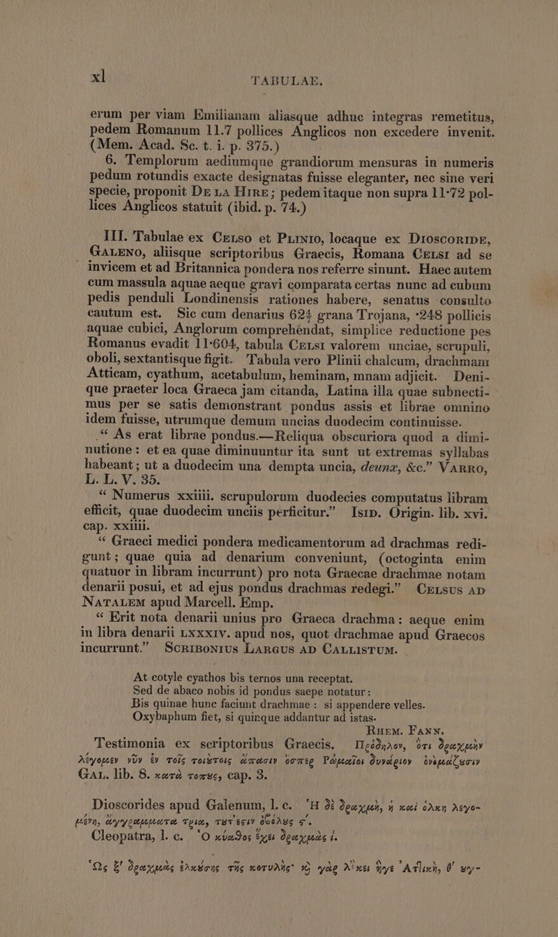 erum per viam Emilianam aliasque adhue integras remetitus, pedem Romanum 11.7 pollices Anglicos non excedere invenit. (Mem. Acad. Sc. t. i. p. 375.) 6. Templorum aediumque grandiorum mensuras in numeris pedum rotundis exacte designatas fuisse eleganter, nec sine veri specie, proponit DE 14 HrnE; pedem itaque non supra 11-72 pol- lices Anglicos statuit (ibid. p. 74.) | III. Tabulae ex CErso et Prrwro, locaque ex DrosconrDps, GALENO, aliisque scriptoribus Graecis, Romana CErsr ad se invicem et ad Britannica pondera nos referre sinunt. Haec autem cum massula aquae aeque gravi comparata certas nune ad cubum pedis penduli Londinensis rationes habere, senatus consulto cautum est. Sic cum denarius 624 grana Trojana, *248 pollicis aquae cubici, Anglorum comprehéndat, simplice reductione pes Romanus evadit 11-604, tabula CErsr valorem unciae, scrupuli, oboli, sextantisque figit. labula vero Plinii chalceum, drachmam Atticam, cyathum, acetabulum, heminam, mnam adjicit. Deni- que praeter loca Graeca jam citanda, Latina illa quae subnecti- mus per se satis demonstrant pondus assis et librae omnino idem fuisse, utrumque demum uncias duodecim continuisse. .* As erat librae pondus.—Reliqua obscuriora quod a dimi- nutione: et ea quae diminuuntur ita sunt ut extremas syllabas habeant; ut a duodecim una dempta uncia, deunz, &amp;c. VARRO, L. L. V. 35. * Numerus xxiiii. scrupulorum duodecies computatus libram efficit, quae duodecim unciis perficitur. Isrp. Origin. lib. xvi. cap. xxiii. * Graeci medici pondera medicamentorum ad drachmas redi- gunt; quae quia ad denarium conveniunt, (octoginta enim quatuor in libram incurrunt) pro nota Graecae drachmae notam denarii posui, et ad ejus pondus drachmas redegi. ^ CErsus AD NaTALEM apud Marcell. Emp. * Erit nota denarii unius pro Graeca drachma: aeque enim in libra denarii uxxxiv. apud nos, quot drachmae apud Graecos incurrunt. ScniBoNius LAnaUs AD CarLisTUM. At cotyle cyathos bis ternos una receptat. Sed de abaco nobis id pondus saepe notatur : Dis quinae hunc faciunt drachmae : si appendere velles. Oxybaphum fiet, si quinque addantur ad istas. Ruxw. FANN. Testimonia ex scriptoribus Graecis. ^ Ileó)gaew 9c Qpgaxpuav Aye) YU» i» Toig voiSTOu, cimpUciY OccTég Pojuaios Quwdguoy — óvageeiC eei Gar. lib. 8. xez2 «ozegs, cap. 3. Dioscorides apud Galenum, l.c. 'H 36 2gaxqh, 5 nmi i) Asyo- ? E E] I! , prn, ey y cotpotoet rot Tp, THTY 691 06e Ag $4. Cleopatra, l.c. 'O x9o; ever pex pede j. ; Lr [4] e 5 Qs £' Jeuy uus Purus Ts xoTUMIS 15 cag Nixa ys Alt, Ü gy-