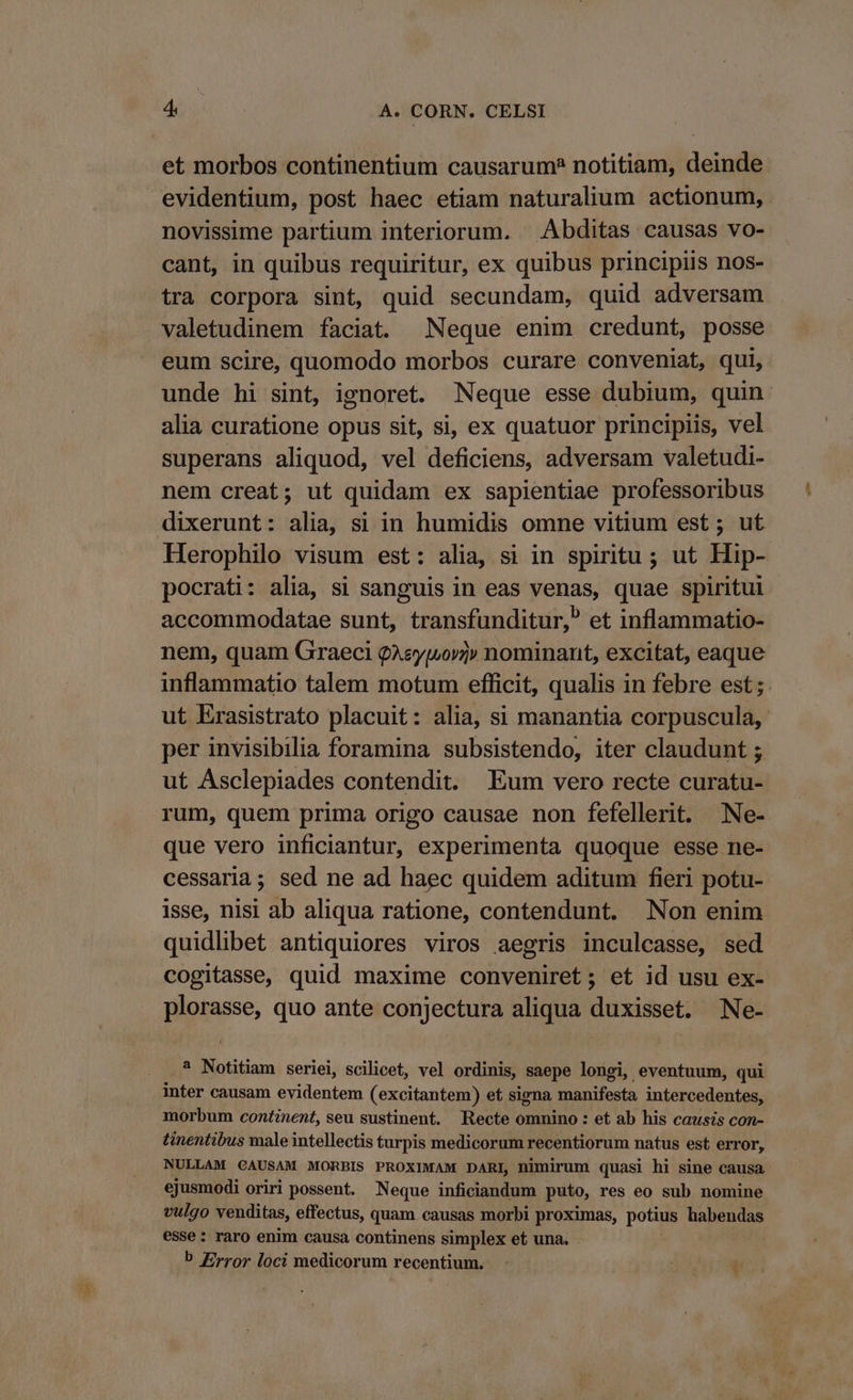 et morbos continentium causarum? notitiam, deinde evidentium, post haec etiam naturalium actionum, . novissime partium interiorum. Abditas causas vo- cant, in quibus requiritur, ex quibus principiis nos- tra corpora sint, quid secundam, quid adversam valetudinem faciat Neque enim credunt, posse eum scire, quomodo morbos curare conveniat, qui, unde hi sint, ignoret. Neque esse dubium, quin: alia curatione opus sit, si, ex quatuor principiis, vel superans aliquod, vel deficiens, adversam valetudi- nem creat; ut quidam ex sapientiae professoribus dixerunt: alia, si in humidis omne vitium est; ut Herophilo visum est: alia, si in spiritu ; ut Hip- pocrati: alia, si sanguis in eas venas, quae spiritui accommodatae sunt, transfunditur, et inflammatio- nem, quam Graeci QAeymov» nominant, excitat, eaque inflammatio talem motum efficit, qualis in febre est ; ut Erasistrato placuit: alia, si manantia corpuscula, per invisibilia foramina subsistendo, iter claudunt ; ut Asclepiades contendit. Eum vero recte curatu- rum, quem prima origo causae non fefellerit. Ne- que vero inficiantur, experimenta quoque esse ne- cessaria; sed ne ad haec quidem aditum fieri potu- isse, nisi ab aliqua ratione, contendunt. Non enim quidlibet antiquiores viros aegris inculcasse, sed cogitasse, quid maxime conveniret; et id usu ex- plorasse, quo ante conjectura aliqua duxisset. Ne- ? Notitiam seriei, scilicet, vel ordinis, saepe longi, eventuum, qui inter causam evidentem (excitantem) et signa. manifesta intercedentes, morbum continent, seu sustinent. Recte omnino : et ab his causis con- tinentibus male intellectis turpis medicorum recentiorum natus est error, NULLAM CAUSAM MORBIS PROXIMAM DARI, nimirum quasi hi sine causa ejusmodi oriri possent. Neque inficiandum puto, res eo sub nomine vulgo venditas, effectus, quam.causas morbi proximas, potius habendas esse: raro enim causa continens simplex et una. . b Error loci medicorum recentium.