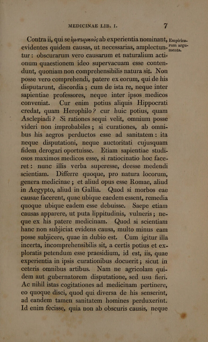 Contra ii, qui se éwrzgixo?c ab experientia nominant, Empirico- evidentes quidem causas, ut necessarias, amplectun-77 29 tur: obscurarum vero causarum et naturalium acti- onum quaestionem ideo supervacuam esse conten- dunt, quoniam non comprehensibilis natura sit. Non posse vero comprehendi, patere ex eorum, qui de his disputarunt, discordia ; cum de ista re, neque inter sapientiae professores, neque inter ipsos medicos conveniat. Cur enim potius aliquis Hippocrati credat, quam Herophilo? cur huic potius, quam Asclepiadi? Si rationes sequi velit, omnium posse videri non improbabiles ; si curationes, ab omni- bus his aegros perductos esse ad sanitatem: ita neque disputationi, neque auctoritati cujusquam fidem derogarioportuisse. Etiam sapientiae studi- osos maximos medicos esse, si ratiocinatio hoc face- ret: nunc ilis verba superesse, deesse medendi scientiam. Differre quoque, pro natura locorum, genera medicinae ; et aliud opus esse Romae, aliud in Aegypto, aliud in Gallia. Quod si morbos eae causae facerent, quae ubique eaedem essent, remedia quoque ubique eadem esse debuisse. Saepe etiam causas apparere, ut puta lippitudinis, vulneris; ne- que ex his patere medicinam. | Quod si scientiam hanc non subjiciat evidens causa, multo minus eam posse subjicere, quae in dubio est. Cum igitur illa incerta, incomprehensibilis sit, a certis potius et ex- ploratis petendum esse praesidium, id est, iis, quae experientia in ipsis curationibus docuerit; sicut in ceteris omnibus artibus. Nam ne agricolam qui- dem aut gubernatorem disputatione, sed usu fieri. Ac nihil istas cogitationes ad medicinam pertinere, eo quoque disci, quod qui diversa de his senserint, ad eandem tamen sanitatem homines perduxerint. Id enim fecisse, quia non ab obscuris causis, neque