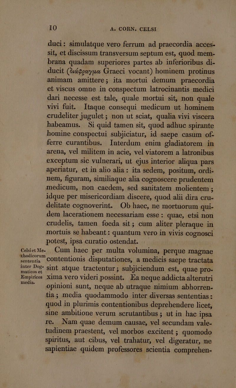 duci: simulatque vero ferrum ad praecordia acces- sit, et discissum transversum septum est, quod mem- brana quadam superiores partes ab inferioribus di- ducit (0udeeoyue; Graeci vocant) hominem protinus animam amittere; ita mortui demum praecordia et viscus omne in conspectum latrocinantis medici dari necesse est tale, quale mortui sit, non quale vivi fuit. Itaque consequi medicum ut hominem crudeliter jugulet ; non ut sciat, qualia vivi viscera habeamus. Si quid tamen sit, quod adhuc spirante homine conspectui subjiciatur, id saepe casum of- ferre curantibus. Interdum enim gladiatorem in arena, vel militem in acie, vel viatorem a latronibus exceptum sic vulnerari, ut. ejus interior aliqua pars aperiatur, et in alio alia: ita sedem, positum, ordi- nem, figuram, similiaque alia cognoscere prudentem medicum, non caedem, sed sanitatem molientem ; idque per misericordiam discere, quod alii dira cru- delitate cognoverint. Ob haec, ne mortuorum qui- dem lacerationem necessariam esse : quae, etsi non crudelis, tamen foeda sit; cum aliter pleraque in mortuis se habeant: quantum vero in vivis cognosci potest, ipsa curatio ostendat. CdsietMe. Cum haec per multa volumina, perque magnae ementi contentionis disputationes, a medicis saepe tractata sententia neu*- sint atque tractentur; subjiciendum est, quae pro- Empiricos Xima vero videri possint. Ea neque addicta alterutri * opinioni sunt, neque ab utraque nimium abhorren- tia; media quodammodo inter diversas sententias : quod in plurimis contentionibus deprehendere licet, sine ambitione verum scrutantibus ; ut in hac ipsa re. Nam quae demum causae, vel secundam vale- tudinem praestent, vel morbos excitent ; quomodo spiritus, aut cibus, vel trahatur, vel digeratur, ne sapientiae quidem professores scientia comprehen-