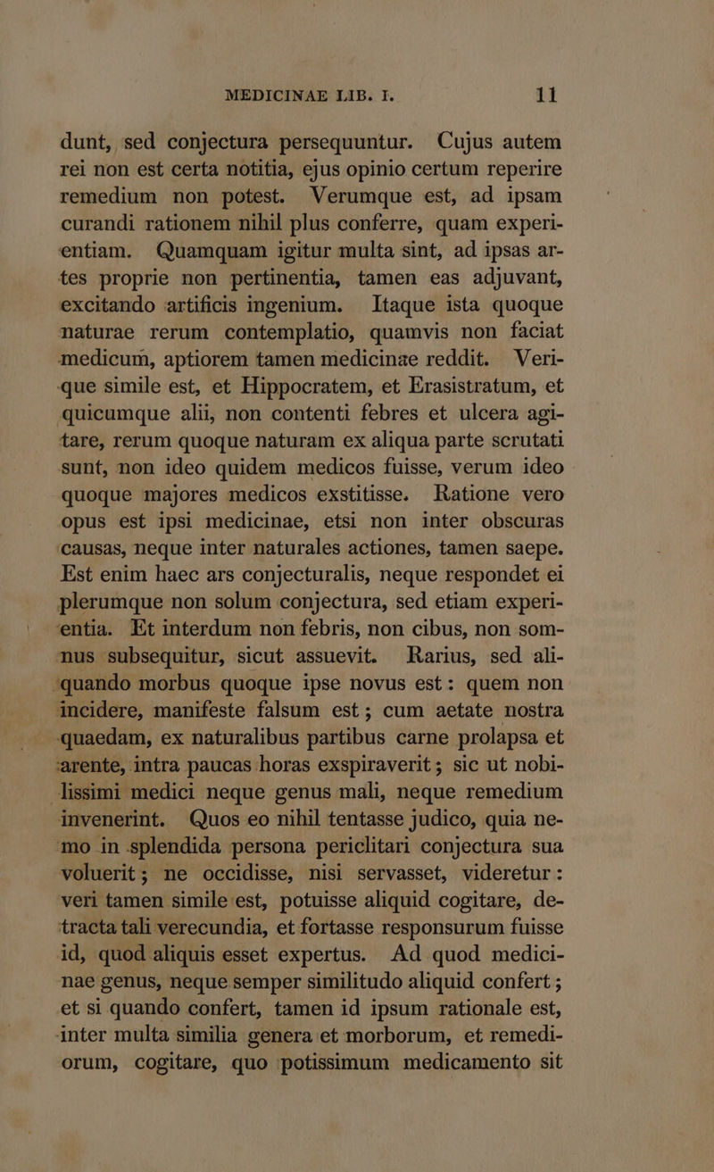 dunt, sed conjectura persequuntur. Cujus autem rei non est certa notitia, ejus opinio certum reperire remedium non potest. Verumque est, ad ipsam curandi rationem nihil plus conferre, quam experi- entiam. Quamquam igitur multa sint, ad ipsas ar- tes proprie non pertinentia, tamen eas adjuvant, excitando artificis ingenium. — Itaque ista quoque naturae rerum contemplatio, quamvis non faciat medicum, aptiorem tamen medicinae reddit. Veri- que simile est, et Hippocratem, et Erasistratum, et quicumque alii, non contenti febres et ulcera agi- tare, rerum quoque naturam ex aliqua parte scrutati sunt, non ideo quidem medicos fuisse, verum ideo quoque majores medicos exstitisse. Ratione vero opus est ipsi medicinae, etsi non inter obscuras 'causas, neque inter naturales actiones, tamen saepe. Est enim haec ars conjecturalis, neque respondet ei plerumque non solum conjectura, sed etiam experi- entia. Et interdum non febris, non cibus, non som- mus subsequitur, sicut assuevit. Rarius, sed ali- quando morbus quoque ipse novus est: quem non incidere, manifeste falsum est; cum aetate nostra quaedam, ex naturalibus partibus carne prolapsa et 'arente, intra paucas horas exspiraverit; sic ut nobi- issimi medici neque genus mali, neque remedium invenerint. Quos eo nihil tentasse judico, quia ne- mo in splendida persona periclitari conjectura sua voluerit; ne occidisse, nisi servasset, videretur: veri tamen simile est, potuisse aliquid cogitare, de- tracta tali verecundia, et fortasse responsurum fuisse id, quod aliquis esset expertus. .Ad quod medici- nae genus, neque semper similitudo aliquid confert ; et si quando confert, tamen id ipsum rationale est, inter multa similia genera et morborum, et remedi- orum, cogitare, quo potissimum medicamento sit