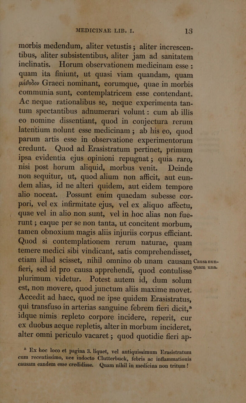 morbis medendum, aliter vetustis; aliter increscen- tibus, aliter subsistentibus, aliter jam ad sanitatem inclinatis. Horum observationem medicinam esse : quam ita finiunt, ut quasi viam quandam, quam («0o9o» Graeci nominant, eorumque, quae in morbis communia sunt, contemplatricem esse contendant. Ac neque rationalibus se, neque experimenta tan- tum spectantibus adnumerari volunt: cum ab illis eo nomine dissentiant, quod in conjectura rerum latentium nolunt esse medicinam ; ab his eo, quod parum artis esse in observatione experimentorum credunt. Quod ad Erasistratum pertinet, primum ipsa evidentia ejus opinioni repugnat; quia raro, nisi post horum aliquid, morbus venit. Deinde non sequitur, ut, quod alium non afficit, aut eun- dem alias, id ne alteri quidem, aut eidem tempore alio noceat. Possunt enim quaedam subesse cor- pori, vel ex infirmitate ejus, vel ex aliquo affectu, quae vel in alio non sunt, vel in hoc alias non fue- runt ; eaque per se non tanta, ut concitent morbum, tamen obnoxium magis aliis injuriis corpus efficiant. Quod si contemplationem rerum naturae, quam temere medici sibi vindicant, satis comprehendisset, etiam illud scisset, nihil omnino ob unam causam Causanun- fieri, sed id pro causa apprehendi, quod contulisse ^ plurimum videtur. Potest autem id, dum solum est, non movere, quod junctum aliis maxime movet. Accedit ad haec, quod ne ipse quidem Erasistratus, | qui transfuso in arterias sanguine febrem fieri dicit,? idque nimis repleto corpore incidere, reperit, cur ex duobus aeque repletis, alterin morbum incideret, alter omni periculo vacaret ; quod quotidie fieri ap- * Ex hoc loco et pagina 3. liquet, vel antiquissimum Erasistratum cum recentissimo, nee indocto Clutterbuck, febris ac inflammationis causam eandem esse credidisse. Quam nihil in medicina non tritum!