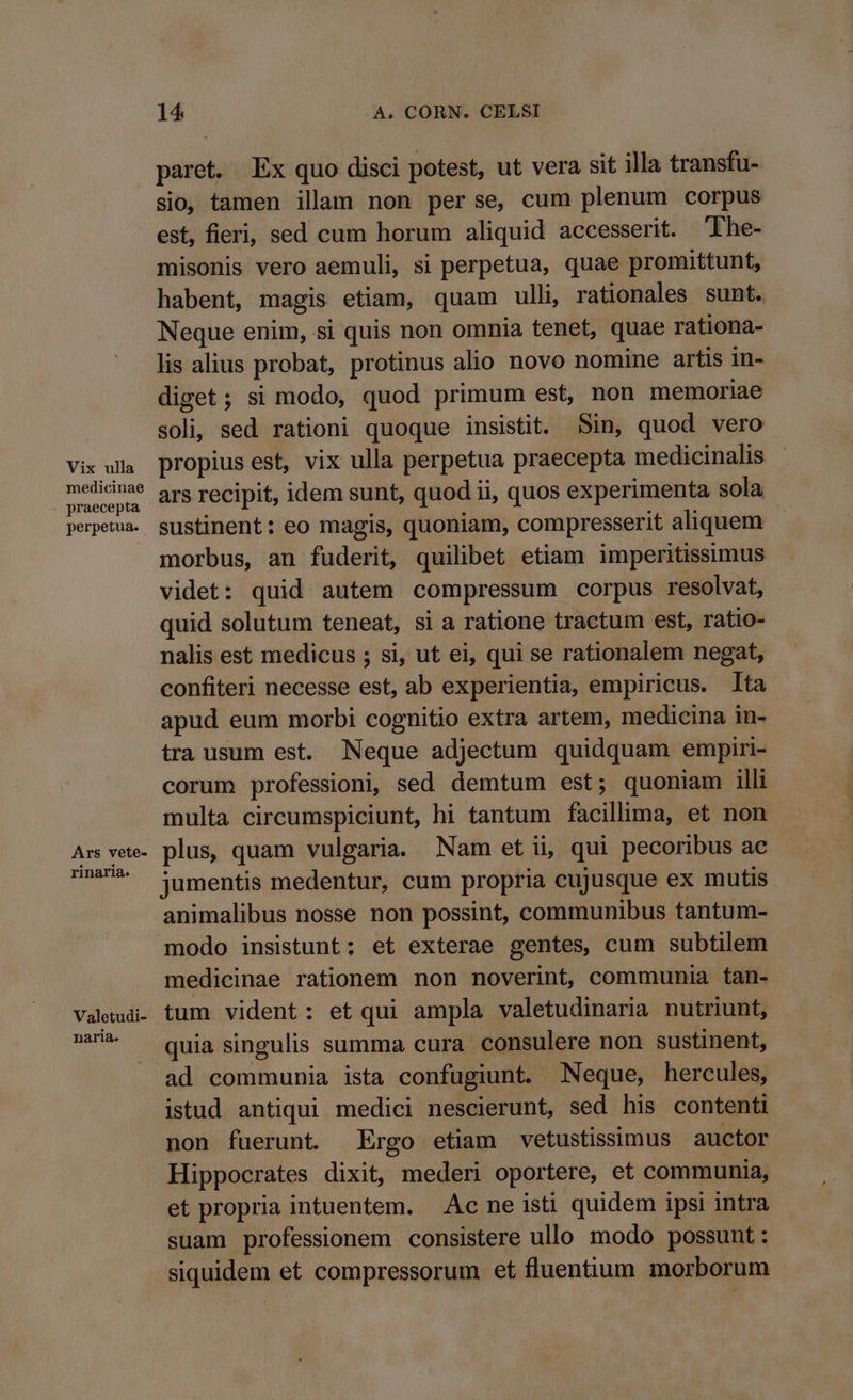 medicinae praecepta perpetua. Ars vete- rinaria. Valetudi- naria. 14 A. CORN. CELSI paret. Ex quo disci potest, ut vera sit illa transfu- sio, tamen illam non perse, cum plenum corpus est, fieri, sed cum horum aliquid accesserit. 'Lhe- misonis vero aemuli, si perpetua, quae promittunt, habent, magis etiam, quam ulli, rationales sunt. Neque enim, si quis non omnia tenet, quae rationa- lis alius probat, protinus alio novo nomine artis in- diget; si modo, quod primum est, non memoriae soli, sed rationi quoque insistit. in, quod vero propius est, vix ulla perpetua praecepta medicinalis ars recipit, idem sunt, quod ii, quos experimenta sola sustinent: eo magis, quoniam, compresserit aliquem : morbus, an fuderit, quilibet etiam imperitissimus videt: quid autem compressum corpus resolvat, quid solutum teneat, si a ratione tractum est, ratio- nalis est medicus ; si, ut ei, qui se rationalem negat, confiteri necesse est, ab experientia, empiricus. lta apud eum morbi cognitio extra artem, medicina in- tra usum est. Neque adjectum quidquam empiri- corum professioni, sed demtum est; quoniam illi multa circumspiciunt, hi tantum facillima, et non plus, quam vulgaria. Nam etii, qui pecoribus ac jumentis medentur, cum propria cujusque ex mutis animalibus nosse non possint, communibus tantum- modo insistunt; et exterae gentes, cum subtilem medicinae rationem non noverint, communia tan- tum vident: et qui ampla valetudinaria nutriunt, quia singulis summa cura consulere non sustinent, ad communia ista confugiunt. Neque, hercules, istud antiqui medici nescierunt, sed his contenti non fuerunt . Ergo etiam vetustissimus auctor Hippocrates dixit, mederi oportere, et communia, et propria intuentem. Ac ne isti quidem ipsi intra suam professionem consistere ullo modo possunt : siquidem et compressorum et fluentium morborum