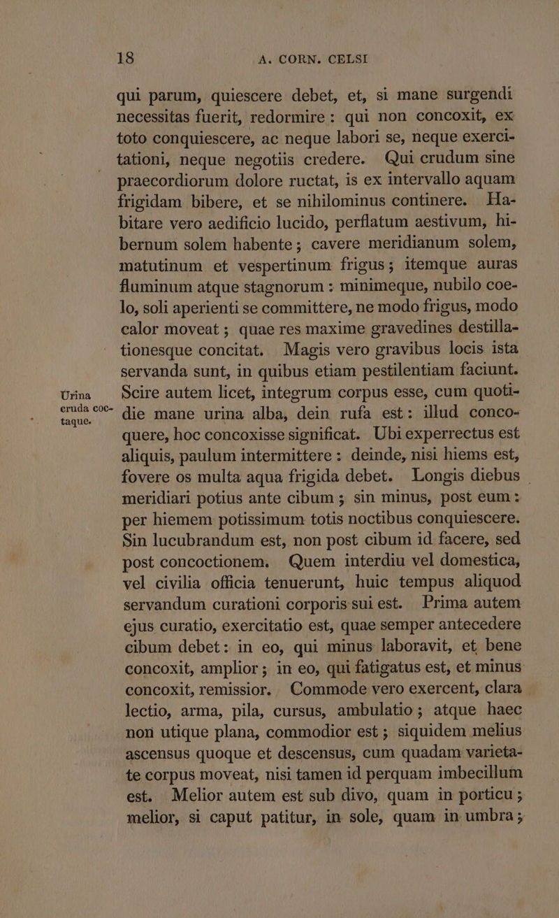 Ürina eruda c€oc- taque. 18 A. CORN. CELSI qui parum, quiescere debet, et, si mane surgendi necessitas fuerit, redormire: qui non concoxit, ex toto conquiescere, ac neque labori se, neque exerci- tationi, neque negotiis credere. Qui crudum sine praecordiorum dolore ructat, is ex intervallo aquam frigidam bibere, et se nihilominus continere. Ha- bitare vero aedificio lucido, perflatum aestivum, hi- bernum solem habente; cavere meridianum solem, matutinum et vespertinum frigus; itemque auras fluminum atque stagnorum : minimeque, nubilo coe- lo, soli aperienti se committere, ne modo frigus, modo calor moveat ; quae res maxime gravedines destilla- tionesque concitat. Magis vero gravibus locis ista servanda sunt, in quibus etiam pestilentiam faciunt. Scire autem licet, integrum corpus esse, cum quoti- die mane urina alba, dein rufa est: illud conco- quere, hoc concoxisse significat. Ubi experrectus est aliquis, paulum intermittere : deinde, nisi hiems est, fovere os multa aqua frigida debet. Longis diebus - meridiari potius ante cibum ; sin minus, post eum : per hiemem potissimum totis noctibus conquiescere. Sin lucubrandum est, non post cibum id facere, sed post concoctionem. Quem interdiu vel domestica, vel civilia officia tenuerunt, huic tempus aliquod servandum curationi corporissuiest. Prima autem ejus curatio, exercitatio est, quae semper antecedere cibum debet: in eo, qui minus laboravit, et, bene concoxit, amplior ; in eo, qui fatigatus est, et minus concoxit,remissior. Commode vero exercent, clara lectio, arma, pila, cursus, ambulatio; atque haec nod utique plana, commodior est ; siquidem melius ascensus quoque et descensus, cum quadam varieta- te corpus moveat, nisi tamen id perquam imbecillum est. Melior autem est sub divo, quam in porticu ; melior, si caput patitur, in sole, quam in umbra ;