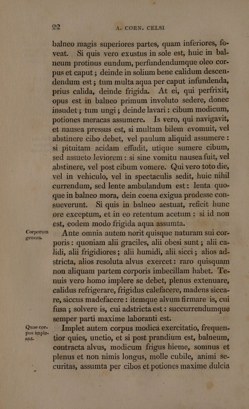 Corporum genera. £Quae cor. pus imple- ant. oo A. CORN. CELSI balneo magis superiores partes, quam inferiores, fo- veat. Si quis vero exustus in sole est, huic in bal- neum protinus eundum, perfundendumque oleo cor- pus et caput ; deinde in solium bene calidum descen- dendum est ; tum multa aqua per caput infundenda, prius calida, deinde frigida. At ei, qui perfrixit, opus est in balneo primum involuto sedere, donec insudet ; tum ungi ; deinde lavari: cibum modicum, potiones meracas assumere. s vero, qui navigavit, et nausea pressus est, si multam bilem evomuit, vel abstinere cibo debet, vel paulum aliquid assumere : si pituitam acidam effudit, utique sumere cibum, sed assueto leviorem : si sine vomitu nausea fuit, vel abstinere, vel post cibum vomere. Qui vero toto die, vel in vehiculo, vel in spectaculis sedit, huic nihil currendum, sed lente ambulandum est: lenta quo- que in balneo mora, dein coena exigua prodesse con- sueverunt. Si quis in balneo aestuat, reficit hunc ore exceptum, et in eo retentum acetum ; si id non est, eodem modo frigida aqua assumta. Ante omnia autem norit quisque naturam sui cor- poris: quoniam alii graciles, alii obesi sunt ; alii ca- lidi, alii frigidiores; alii humidi, alii sicci; alios ad- stricta, alios resoluta alvus exercet: raro quisquam non aliquam partem corporis imbecillam habet. 'Te- nuis vero homo implere se debet, plenus extenuare, calidus refrigerare, frigidus calefacere, madens sicca- re, siccus madefacere : itemque alvum firmare is, cui fusa ; solvere is, cui adstricta est : succurrendumque semper parti maxime laboranti est. Implet autem corpus modica exercitatio, frequen- tior quies, unctio, et si post prandium est, balneum, contracta alvus, modicum frigus hieme, somnus et plenus et non nimis longus, molle cubile, animi se- curitas, assumta per cibos et potiones maxime dulcia