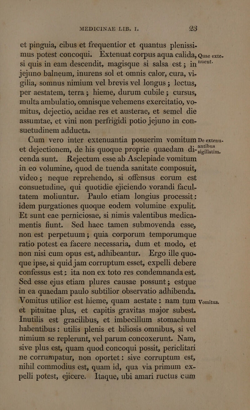et pinguia, cibus et frequentior et quantus plenissi- mus potest concoqui. Extenuat corpus aqua calida, Quae exte- si quis in eam descendit, magisque si salsa est; in ^* jejuno balneum, inurens sol et omnis calor, cura, vi- gilia, somnus nimium vel brevis vel longus ; lectus, per aestatem, terra; hieme, durum cubile; cursus, multa ambulatio, omnisque vehemens exercitatio, vo- mitus, dejectio, acidae res et austerae, et semel die assumtae, et vini non perfrigidi potio jejuno in con- suetudinem adducta. | Cum vero inter extenuantia posuerim vomitum De extenu- . - . : . antibus et dejectionem, de his quoque proprie quaedam di-,iinin, cendasunt. Rejectum esse ab Asclepiade vomitum in eo volumine, quod de tuenda sanitate composuit, video; neque reprehendo, si offensus eorum est consuetudine, qui quotidie ejiciendo vorandi facul- tatem moliuntur. Paulo etiam longius processit: idem purgationes quoque eodem volumine expulit. Et sunt eae perniciosae, si nimis valentibus medica- mentis fiunt. Sed haec tamen submoyenda esse, non est perpetuum ; quia corporum temporumque ratio potest ea facere necessaria, dum et modo, et non nisi cum opus est, adhibeantur. Ergo ille quo- que ipse, si quid jam corruptum esset, expelli debere confessus est: ita non ex toto res condemnanda est. Sed esse ejus etiam plures causae possunt; estque in ea quaedam paulo subtilior observatio adhibenda. Vomitus utilior est hieme, quam aestate: nam tum vomitus. et pituitae plus, et capitis gravitas major subest. Inutilis est gracilibus, et imbecillum stomachum habentibus: utilis plenis et biliosis omnibus, si vel nimium se replerunt, vel parum concoxerunt. Nam, sive plus est, quam quod concoqui possit, periclitari ne corrumpatur, non oportet: sive corruptum est, nihil commodius est, quam id, qua via primum ex- pelli potest, ejicere. Itaque, ubi amari ructus cum