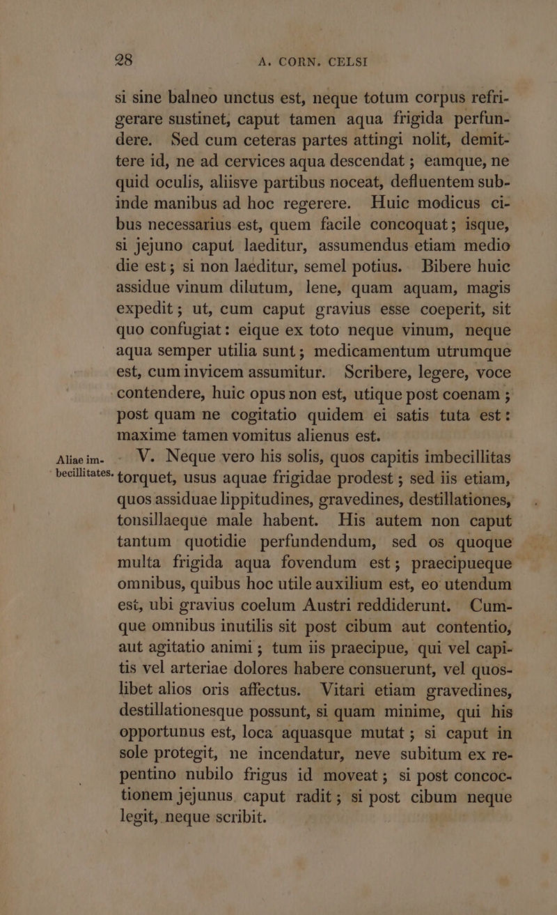 Aliae im- si sine balneo unctus est, neque totum corpus refri- gerare sustinet, caput tamen aqua frigida perfun- EN Sed cum ceteras partes attingi nolit, demit- tere id, ne ad cervices aqua descendat ; eamque, ne quid oculis, aliisve partibus noceat, defluentem sub- inde manibus ad hoc regerere. Huic modicus ci- bus necessarius est, quem facile concoquat ; isque, si jejuno caput laeditur, assumendus etiam medio die est; si non laeditur, semel potius. Bibere huic assidue vinum dilutum, lene, quam aquam, magis expedit; ut, cum caput gravius esse coeperit, sit quo confugiat: eique ex toto neque vinum, neque aqua semper utilia sunt; medicamentum utrumque est, cum invicem assumitur. Scribere, legere, voce post quam ne cogitatio quidem ei satis tuta est: maxime tamen vomitus alienus est. V. Neque vero his solis, quos capitis imbecillitas torquet, usus aquae frigidae prodest ; sed iis etiam, quos assiduae lippitudines, gravedines, destillationes, tonsillaeque male habent. His autem non caput tantum quotidie perfundendum, sed os quoque multa frigida aqua fovendum est; praecipueque omnibus, quibus hoc utile auxilium est, eo utendum est, ubi gravius coelum Austri reddiderunt. Cum- que omnibus inutilis sit post cibum aut contentio, aut agitatio animi ; tum iis praecipue, qui vel capi- tis vel arteriae dolores habere consuerunt, vel quos- libet alios oris affectus. Vitari etiam gravedines, destillationesque possunt, si quam minime, qui his opportunus est, loca aquasque mutat; si caput in sole protegit, ne incendatur, neve subitum ex re- pentino nubilo frigus id moveat; si post concoc- tonem jejunus. caput radit; si post cibum neque legit, neque scribit.