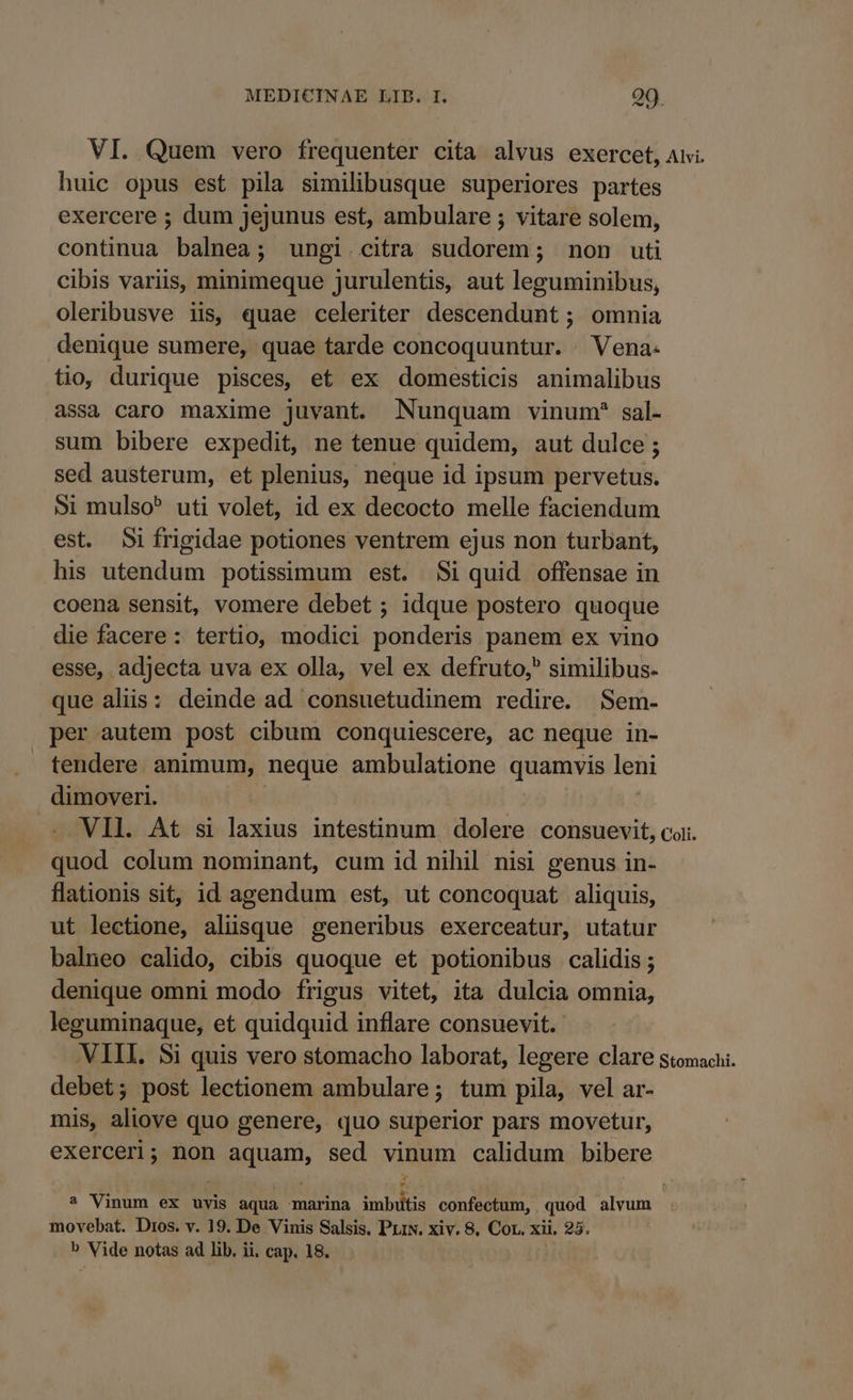 VI. Quem vero frequenter cita alvus exercet, Aii. huic opus est pila similibusque superiores partes exercere ; dum jejunus est, ambulare ; vitare solem, continua balnea; ungi.citra sudorem; non uti cibis variis, minimeque jurulentis, aut leguminibus, oleribusve iis, quae celeriter descendunt ; omnia denique sumere, quae tarde concoquuntur. . Vena. tio, durique pisces, et ex domesticis animalibus assa caro maxime juvant. Nunquam vinum* sal- sum bibere expedit, ne tenue quidem, aut dulce; sed austerum, et plenius, neque id ipsum pervetus. Si mulso uti volet, id ex decocto melle faciendum est. Sifrigidae potiones ventrem ejus non turbant, his utendum potissimum est. Si quid offensae in coena sensit, vomere debet ; idque postero quoque die facere: tertio, modici ponderis panem ex vino esse, adjecta uva ex olla, vel ex defruto,^ similibus. que aliis: deinde ad consuetudinem redire. Sem- per autem post cibum conquiescere, ac neque in- tendere animum, neque ambulatione quamvis leni dimoveri. - VII. At si laxius intestinum dolere consuevit, coi. quod colum nominant, cum id nihil nisi genus in- lationis sit, id agendum est, ut concoquat aliquis, ut lectione, alüsque generibus exerceatur, utatur balneo calido, cibis quoque et potionibus calidis ; denique omni modo frigus vitet, ita dulcia omnia, leguminaque, et quidquid inflare consuevit. VIII. Si quis vero stomacho laborat, legere clare stomachi. debet; post lectionem ambulare; tum pila, vel ar- mis, aliove quo genere, quo superior pars movetur, exerceri; non aquam, sed vinum calidum bibere ? Vinum ex uvis aqua marina inbos confectum, quod alvum movebat. Dios. v. 19. De Vinis Salsis. PLtN. xiv. 8. Cor. xii, 25.