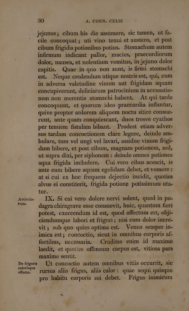 jejunus; cibum bis die assümere, sic tamen, ut fa- cile concoquat; uti vino tenui et austero, et post cibum frigidis potionibus potius. Stomachum autem infirmum indicant pallor, macies, praecordiorum dolor, nausea, et nolentium vomitus, in jejuno dolor capitis. Quae in quo non sunt, is firmi stomachi est. Neque credendum utique nostris est, qui, cum in adversa valetudine vinum aut frigidam aquam concupiverunt, deliciarum patrocinium in accusatio- nem non merentis stomachi habent. At qui tarde concoquunt, et quorum ideo praecordia inflantur, quive propter ardorem aliquem noctu sitire consue- runt, ante quam conquiescant, duos tresve cyathos per tenuem fistulam bibant. Prodest etiam adver- sus tardam concoctionem clare legere, deinde am- bulare, tum vel ungi vel lavari, assidue vinum frigi- dum bibere, et post cibum, magnam potionem, sed, ut supra dixi, per siphonem : deinde omnes potiones aqua frigida includere. Cui vero cibus acescit, is ante eum bibere aquam egelidam debet, et vomere : atsi cui ex hoc frequens dejectio incidit, quoties alvus ei constiterit, frigida potione potissimum uta- tur. Ario. — IX. Si cui vero dolere nervi solent, quod in po- ju dagra chiragrave esse consuevit, huic, quantum fieri potest, exercendum id est, quod affectum est, obji- ciendumque labori et frigori; nisi cum dolor incre- vit; sub quo quies optima est. Venus semper in- imica est; concoctio, sicut in omnibus corporis af- fectibus, necessaria. Cruditas enim id maxime laedit, et quoties offensum corpus est, vitiosa purs maxime sentit. MAL Ut concoctio autem omnibus vitis occurrit, sic effeen. — rursus aliüs frigus, alüs calor: quae sequi quisque pro habitu corporis sui debet. Frigus inimicum