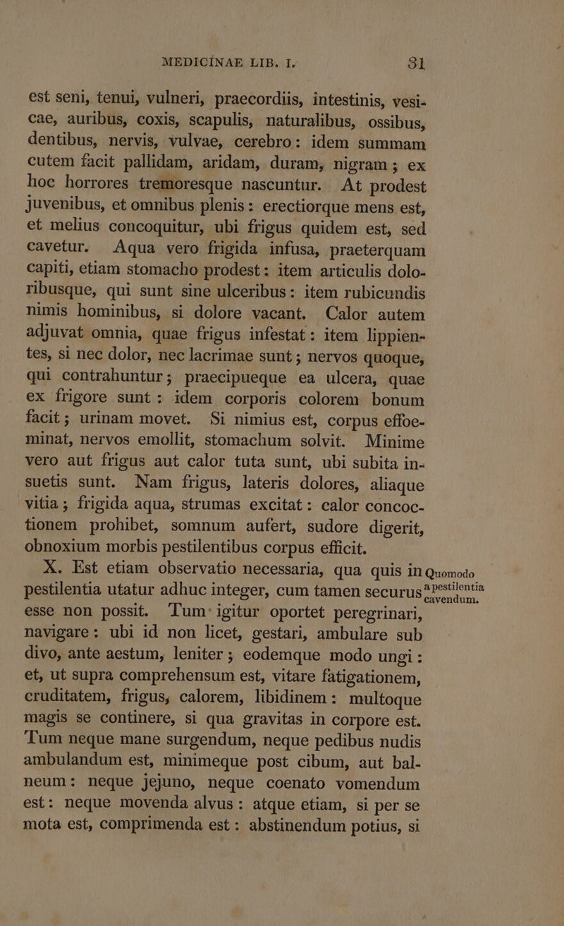 est seni, tenui, vulneri, praecordiis, intestinis, vesi- cae, auribus, coxis, scapulis, naturalibus, ossibus, dentibus, nervis, vulvae, cerebro: idem summam cutem facit pallidam, aridam, duram, nigram ; ex hoc horrores tremoresque nascuntur. At prodest juvenibus, et omnibus plenis: erectiorque mens est, et melius concoquitur, ubi frigus quidem est, sed cavetur. Aqua vero frigida infusa, praeterquam capiti, etiam stomacho prodest: item articulis dolo- ribusque, qui sunt sine ulceribus: item rubicundis nimis hominibus, si dolore vacant. Calor autem adjuvat omnia, quae frigus infestat: item lippien- tes, si nec dolor, nec lacrimae sunt ; nervos quoque, qui contrahuntur; praecipueque ea ulcera, quae ex frigore sunt: idem corporis colorem bonum facit; urinam movet. Si nimius est, corpus effoe- minat, nervos emollit, stomachum solvit. Minime vero aut frigus aut calor tuta sunt, ubi subita in- suetis sunt. Nam frigus, lateris dolores, aliaque vitia; frigida aqua, strumas excitat: calor concoc- tionem prohibet, somnum aufert, sudore digerit, obnoxium morbis pestilentibus corpus efficit. X. Est etiam observatio necessaria, qua quis in Quomodo pestilentia utatur adhuc integer, cum tamen securus ?P^tientia esse non possit. T'um' igitur oportet peregrinari, navigare: ubi id non licet, gestari, ambulare sub divo, ante aestum, leniter ; eodemque modo ungi : et, ut supra comprehensum est, vitare fatigationem, cruditatem, frigus, calorem, libidinem : multoque magis se continere, si qua gravitas in corpore est. Tum neque mane surgendum, neque pedibus nudis ambulandum est, minimeque post cibum, aut bal. neum: neque jejuno, neque coenato vomendum est: neque movenda alvus: atque etiam, si per se mota est, comprimenda est : abstinendum potius, si