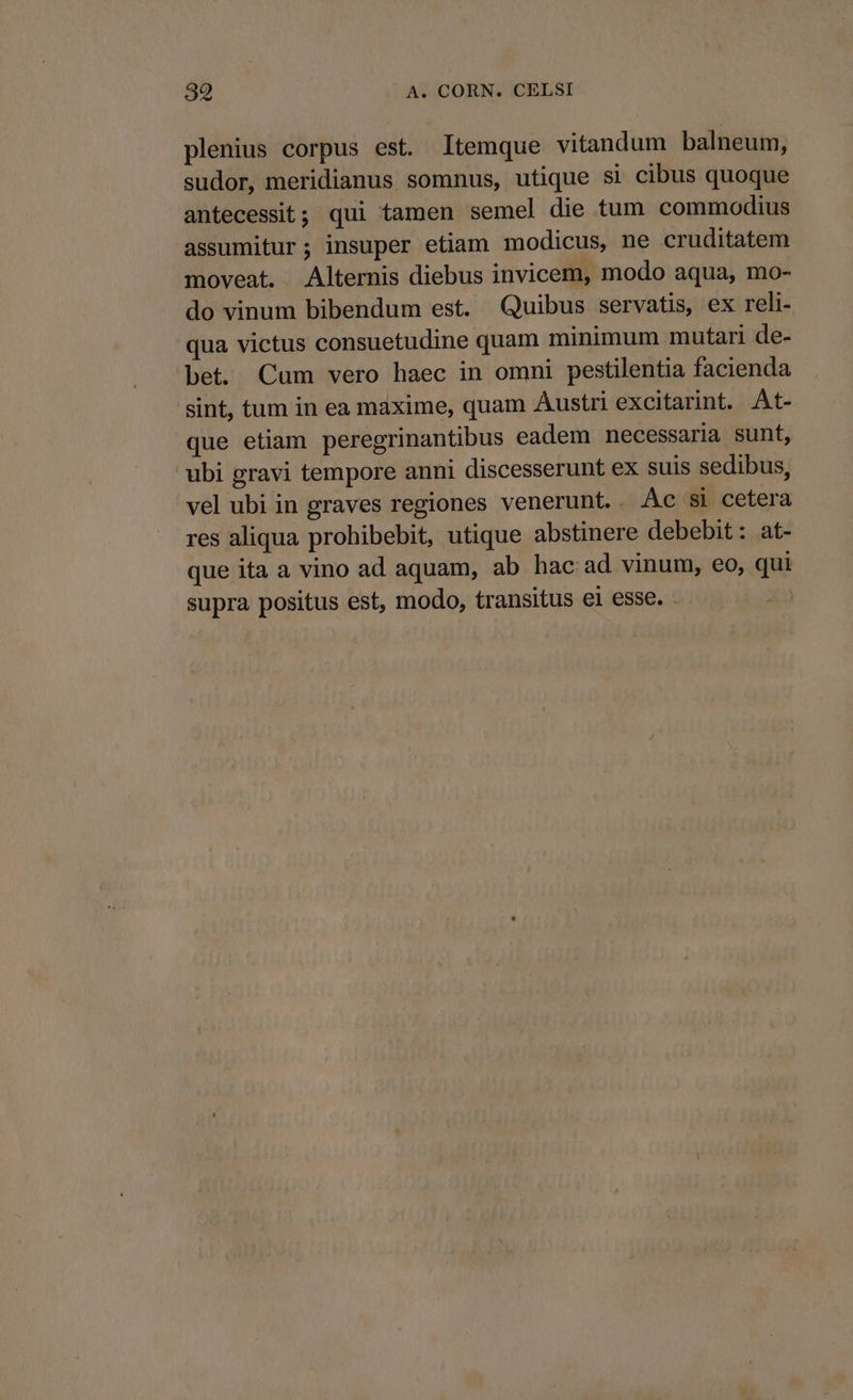 plenius corpus est. Itemque vitandum balneum, sudor, meridianus somnus, utique si cibus quoque antecessit; qui tamen semel die tum commodius assumitur; insuper etiam modicus, ne cruditatem moveat. Alternis diebus invicem, modo aqua, mo- do vinum bibendum est. Quibus servatis, ex reli- qua victus consuetudine quam minimum mutari de- bet. Cum vero haec in omni pestilentia facienda sint, tum in ea maxime, quam Austri excitarint. At- que etiam peregrinantibus eadem necessaria sunt, ubi gravi tempore anni discesserunt ex suis sedibus, vel ubi in graves regiones venerunt.. Ac si cetera res aliqua prohibebit, utique abstinere debebit: at- que ita a vino ad aquam, ab hac ad vinum, eo, qui supra positus est, modo, transitus el esse. .